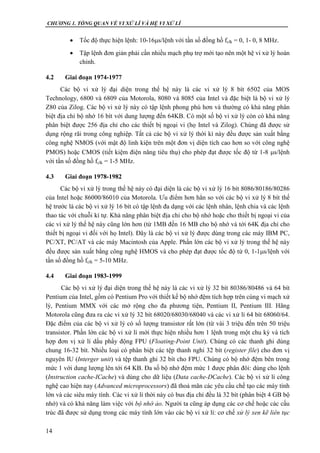 CHƯƠNG 1. TỔNG QUAN VỀ VI XỬ LÍ VÀ HỆ VI XỬ LÍ
14
 Tốc độ thực hiện lệnh: 10-16s/lệnh với tần số đồng hồ fclk = 0, 1- 0, 8 MHz.
 Tập lệnh đơn giản phải cần nhiều mạch phụ trợ mới tạo nên một hệ vi xử lý hoàn
chỉnh.
4.2 Giai đoạn 1974-1977
Các bộ vi xử lý đại diện trong thế hệ này là các vi xử lý 8 bít 6502 của MOS
Technology, 6800 và 6809 của Motorola, 8080 và 8085 của Intel và đặc biệt là bộ vi xử lý
Z80 của Zilog. Các bộ vi xử lý này có tập lệnh phong phú hơn và thường có khả năng phân
biệt địa chỉ bộ nhớ 16 bít với dung lượng đến 64KB. Có một số bộ vi xử lý còn có khả năng
phân biệt được 256 địa chỉ cho các thiết bị ngoại vi (họ Intel và Zilog). Chúng đã được sử
dụng rộng rãi trong công nghiệp. Tất cả các bộ vi xử lý thời kì này đều được sản xuất bằng
công nghệ NMOS (với mật độ linh kiện trên một đơn vị diện tích cao hơn so với công nghệ
PMOS) hoặc CMOS (tiết kiệm điện năng tiêu thụ) cho phép đạt được tốc độ từ 1-8 s/lệnh
với tần số đồng hồ fclk = 1-5 MHz.
4.3 Giai đoạn 1978-1982
Các bộ vi xử lý trong thế hệ này có đại diện là các bộ vi xử lý 16 bít 8086/80186/80286
của Intel hoặc 86000/86010 của Motorola. Ưu điểm hơn hẳn so với các bộ vi xử lý 8 bít thế
hệ trước là các bộ vi xử lý 16 bít có tập lệnh đa dạng với các lệnh nhân, lệnh chia và các lệnh
thao tác với chuỗi kí tự. Khả năng phân biệt địa chỉ cho bộ nhớ hoặc cho thiết bị ngoại vi của
các vi xử lý thế hệ này cũng lớn hơn (từ 1MB đến 16 MB cho bộ nhớ và tới 64K địa chỉ cho
thiết bị ngoại vi đối với họ Intel). Đây là các bộ vi xử lý được dùng trong các máy IBM PC,
PC/XT, PC/AT và các máy Macintosh của Apple. Phần lớn các bộ vi xử lý trong thế hệ này
đều được sản xuất bằng công nghệ HMOS và cho phép đạt được tốc độ từ 0, 1-1s/lệnh với
tần số đồng hồ fclk = 5-10 MHz.
4.4 Giai đoạn 1983-1999
Các bộ vi xử lý đại diện trong thế hệ này là các vi xử lý 32 bít 80386/80486 và 64 bít
Pentium của Intel, gồm có Pentium Pro với thiết kế bộ nhớ đệm tích hợp trên cùng vi mạch xử
lý, Pentium MMX với các mở rộng cho đa phương tiện, Pentium II, Pentium III. Hãng
Motorola cũng đưa ra các vi xử lý 32 bít 68020/68030/68040 và các vi xử lí 64 bít 68060/64.
Đặc điểm của các bộ vi xử lý có số lượng transistor rất lớn (từ vài 3 triệu đến trên 50 triệu
transistor. Phần lớn các bộ vi xử lí mới thực hiện nhiều hơn 1 lệnh trong một chu kỳ và tích
hợp đơn vị xử lí dấu phẩy động FPU (Floating-Point Unit). Chúng có các thanh ghi dùng
chung 16-32 bít. Nhiều loại có phân biệt các tệp thanh nghi 32 bít (register file) cho đơn vị
nguyên IU (Interger unit) và tệp thanh ghi 32 bít cho FPU. Chúng có bộ nhớ đệm bên trong
mức 1 với dung lượng lên tới 64 KB. Đa số bộ nhớ đệm mức 1 được phân đôi: dùng cho lệnh
(Instruction cache-ICache) và dùng cho dữ liệu (Data cache-DCache). Các bộ vi xử lí công
nghệ cao hiện nay (Advanced microprocessors) đã thoả mãn các yêu cầu chế tạo các máy tính
lớn và các siêu máy tính. Các vi xử lí thời này có bus địa chỉ đều là 32 bít (phân biệt 4 GB bộ
nhớ) và có khả năng làm việc với bộ nhớ ảo. Người ta cũng áp dụng các cơ chế hoặc các cấu
trúc đã được sử dụng trong các máy tính lớn vào các bộ vi xử lí: cơ chế xử lý xen kẽ liên tục
 