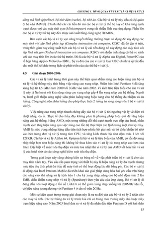 CHƯƠNG 1. TỔNG QUAN VỀ VI XỬ LÍ VÀ HỆ VI XỬ LÍ
15
dòng mã lệnh (pipeline), bộ nhớ đệm (cache), bộ nhớ ảo. Các bộ vi xử lý này đều có bộ quản
lý bộ nhớ (MMU). Chính nhờ các cải tiến đó mà các bộ vi xử lý thế hệ này có khả năng cạnh
tranh được với các máy tính con (Minicomputer) trong rất nhiều lĩnh vực ứng dụng. Phần lớn
các bộ vi xử lý thế hệ này đều được sản xuất bằng công nghệ HCMOS.
Bên cạnh các bộ vi xử lý vạn năng truyền thống thường được sử dụng để xây dựng các
máy tính với tập lệnh phức tạp (Complex instruction set computer, CISC) đã đề cập ở trên,
trong thời gian này cũng xuất hiện các bộ vi xử lý cải tiến dùng để xây dựng các máy tính với
tập lệnh rút gọn (Reduced instruction set computer, RISC) với nhiều tính năng có thể so sánh
với các máy tính lớn ở các thế hệ trước. Đó là các bộ vi xử lý Alpha của Digital, PowerPC của
tổ hợp hãng Apple- Motorola- IBM... Sự ra đời của các vi xử lý loại RISC chính là sự bắt đầu
cho một thế hệ khác trong lịch sử phát triển của các thế hệ vi xử lý.
4.5 Giai đoạn 2000-2006
Các vi xử lý Intel trong thời gian này thể hiện quan điểm nâng cao hiệu năng của bộ vi
xử lý và hệ thống máy tính bằng việc nâng cao xung nhịp. Phiên bản Intel Pentium 4 đã tăng
xung hịp từ 1,5 GHz năm 2000 tới 3GHz vào năm 2002. Vi kiến trúc tiêu biểu cho các vi xử
lý này là Netburst với khả năng nâng cao xung nhịp gấp 4 lần xung nhịp của hệ thống. Ngoài
ra, Intel giới thiệu công nghệ siêu phân luồng tăng hiệu năng cho hệ thống đa nhiệm và đa
luồng. Công nghệ siêu phân luồng cho phép thực hiện 2 luồng ảo song song trên 1 bộ vi xử lý
vật lý.
Việc nâng cao xung nhịp nhanh chóng đẩy các bộ vi xử lý tới ngưỡng vật lý về điện và
nhiệt năng tỏa ra. Thực tế cho thấy đây không phải là phương pháp hiệu quả để tăng hiệu
năng của hệ thống. Hãng AMD, một trong những đối thủ cạnh tranh trực tiếp của Intel, nhấn
mạnh việc tăng hiệu năng qua việc nâng cao tốc độ thực hiện các lệnh trong một chu kỳ máy.
AMD là một trong những hãng đầu tiên tích hợp nhiều bộ giải mã và bộ điều khiển bộ nhớ
vào bên trong đơn vị xử lý trung tâm CPU, và tăng kích thước bộ nhớ đệm mức 1 lên tới
128KB. Các bộ vi xử lý Athlon 64, Opteron là bộ vi xử lý tiêu biểu của AMD, có tốc độ xung
nhịp thấp hơn như hiệu năng thì không hề thua kém các vi xử lý có xung nhịp cao hơn của
Intel. Đặc biệt về mức tiêu thụ điện và mức tỏa nhiệt thì vi xử lý của AMD tốt hơn hẳn vi xử
lý của Intel nhờ có các công nghệ kiểm soát tiêu thụ điện.
Trong giai đoạn này cũng chứng kiến sự bùng nổ về việc phát triển bộ vi xử lý cho các
máy tính xách tay. Yêu cầu rất quan trọng với thiết bị này là hiệu năng xử lý đủ mạnh nhưng
mức tiêu thụ điện phải đủ thấp để máy tính có thể hoạt động lâu dài bằng pin. Các bộ vi xử lý
di động của Intel Pentium Mobile đã triển khai các giải pháp dung hòa hai yêu cầu trên bằng
các nâng cao khả năng xử lý lệnh trên 1 chu kỳ xung nhịp, nâng cao bộ nhớ đệm mức 2 lên
1MB, điều khiển xung nhịp vi xử lý (Speedstep) theo yêu cầu của ứng dụng. Bộ vi xử lý di
động đầu tiên hoạt động ở tần số 1,6GHz có thể giảm xung nhịp xuống tới 200MHz khi rỗi,
có hiệu năng tương đương với Pentium 4 ở tần số trên 2GHz.
Một sự kiện quan trọng trong giai đoạn này là sự ra đời của các bộ vi xử lý 2 nhân cho
các máy vi tính. Các hệ thống đa xử lý trước kia chỉ có trong môi trường máy chủ hoặc máy
trạm hiệu năng cao. Năm 2005 Intel đưa ra vi xử lý đa nhân đầu tiên Pentium D với hai nhân
 