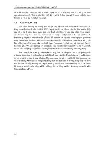 CHƯƠNG 1. TỔNG QUAN VỀ VI XỬ LÍ VÀ HỆ VI XỬ LÍ
16
vi xử lý riêng biệt trên cùng một vi mạch. Ngay sau đó, AMD cũng đưa ra vi xử lý đa nhân
của mình Athlon×2. Thực tế cho thấy thiết kế vi xử lý 2 nhân của AMD mang lại hiệu năng
tốt hơn so với vi xử lý 2 nhân của Intel.
4.6 Giai đoạn 2007-nay
Giai đoạn này tiếp tục chứng kiến sự gia tăng số nhân bên trong bộ vi xử lý giữa các
hãng sản xuất vi xử lý như Intel và AMD. Ngoài ra các yêu cầu về tiêu thụ điện và tỏa nhiệt
của bộ vi xử lý cũng được quan tâm hơn. Intel giới thiệu vi kiến trúc nhân (Core micro-
architecture) thay thế vi kiến trúc Netburst và đưa ra bộ vi xử lý hai nhân thế hệ 2 mới Core-2.
Bộ vi xử lý này khắc phục các điểm yếu của thế hệ trước đó, đặc biệt về tương quan giữa hiệu
năng và mức tiêu thụ điện. Năm 2006 chứng kiến sự kiện mới Intel đưa ra các bộ vi xử lý với
bốn nhân cho môi trường máy chủ Intel Xeon Quadcore 5355 và máy vi tính Intel Core-2
Extreme QX6700. Việc kết hợp với công nghệ siêu phân luồng trong các bộ vi xử lý Core i5,
i7 của Intel cho phép nâng số vi xử lý lô-gíc lên tới 8 cho các các chương trình ứng dụng.
Bên cạnh các bộ vi xử lý cho máy PC và máy chủ, các hãng sản xuất vi xử lý cũng phát
triển các dòng vi xử lý nhúng cho các thiết bị tính toán cá nhân. Ưu thế của các vi xử lý nhúng
so với vi xử lý kể trên là mức tiêu thụ điện năng, năng lực xử lý và chi phí. Intel cung cấp các
vi xử lý nhúng Atom có khả năng xử lý bằng một nửa Pentium M ở cùng xung nhịp với mức
tiêu thụ điện rất thấp, khoảng 3W. Ngoài vi xử lý Intel Atom, trên thị trường còn có các vi xử
lý dựa trên thiết kế của hãng ARM Holdings do các hãng nVidia, Samsung sản xuất, VIA
Nano của hãng VIA,…
 