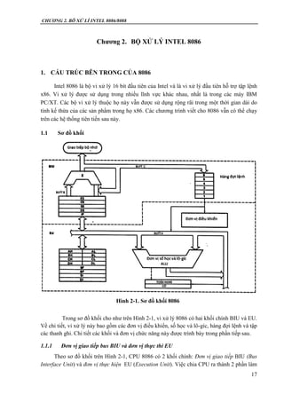 CHƯƠNG 2. BÔ XỬ LÍ INTEL 8086/8088
17
Chương 2. BỘ XỬ LÝ INTEL 8086
1. CẤU TRÚC BÊN TRONG CỦA 8086
Intel 8086 là bộ vi xử lý 16 bít đầu tiên của Intel và là vi xử lý đầu tiên hỗ trợ tập lệnh
x86. Vi xử lý được sử dụng trong nhiều lĩnh vực khác nhau, nhất là trong các máy IBM
PC/XT. Các bộ vi xử lý thuộc họ này vẫn được sử dụng rộng rãi trong một thời gian dài do
tính kế thừa của các sản phẩm trong họ x86. Các chương trình viết cho 8086 vẫn có thể chạy
trên các hệ thống tiên tiến sau này.
1.1 Sơ đồ khối
Trong sơ đồ khối cho như trên Hình 2-1, vi xử lý 8086 có hai khối chính BIU và EU.
Về chi tiết, vi xử lý này bao gồm các đơn vị điều khiển, số học và lô-gíc, hàng đợi lệnh và tập
các thanh ghi. Chi tiết các khối và đơn vị chức năng này được trình bày trong phần tiếp sau.
1.1.1 Đơn vị giao tiếp bus BIU và đơn vị thực thi EU
Theo sơ đồ khối trên Hình 2-1, CPU 8086 có 2 khối chính: Đơn vị giao tiếp BIU (Bus
Interface Unit) và đơn vị thực hiện EU (Execution Unit). Việc chia CPU ra thành 2 phần làm
Hình 2-1. Sơ đồ khối 8086
 