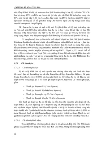 CHƯƠNG 2. BÔ XỬ LÍ INTEL 8086
18
việc đồng thời có liên hệ với nhau qua đệm lệnh làm tăng đáng kể tốc độ xử lý của CPU. Các
bus bên trong CPU có nhiệm vụ chuyển tải tín hiệu giữa các khối. Hệ thống bus trong của
CPU gồm bus dữ liệu 16 bít của ALU, bus điều khiển của EU và bus trong của BIU. Các bộ
đệm được sử dụng để kết nối giữa bus trong CPU với bus ngoài (bus hệ thống) nhằm nâng
cao tính tương thích cho phối ghép.
BIU đưa ra địa chỉ, đọc mã lệnh từ bộ nhớ, đọc/ghi dữ liệu với bộ nhớ, hoặc cổng vào
ra. Nói cách khác BIU chịu trách nhiệm đưa địa chỉ ra bus và trao đổi dữ liệu với bus. Mã
lệnh đọc từ bộ bộ nhớ được BIU nạp vào bộ đệm lệnh (còn được gọi là hàng đợi lệnh) với
dung lượng 6 byte, hoạt động theo nguyên tắc FIFO dùng để chứa các mã lệnh chờ EU xử lý.
EU bao gồm một đơn vị điều khiển, khối này có bộ giải mã lệnh. Mã lệnh từ bộ đệm
lệnh được đưa đến đầu vào của bộ giải mã, nơi lệnh được giải mã kiểu và sinh các vi thao tác.
Các thông tin thu được từ đầu ra của bộ giải mã sẽ được đưa đến mạch tạo xung điều khiển,
kết quả là ta thu được các dãy xung khác nhau trên kênh điều khiển (tuỳ theo mã lệnh) để điều
khiển hoạt động của các bộ phận bên trong và bên ngoài CPU. Ngoài ra, EU còn có khối số
học và lôgic (Arithmetic and Logic Unit - ALU) dùng để thực hiện các thao tác khác nhau với
các toán hạng của lệnh. Tóm lại, EU sẽ cung cấp thông tin về địa chỉ cho BIU để khối này đọc
lệnh và dữ liệu, còn bản thân EU thì giải mã lệnh và thực hiện lệnh.
1.1.2 Các thanh ghi
1.1.2.a Các thanh ghi đoạn
Bộ vi xử lý 8086 chia bộ nhớ cấp cho một chương trình máy tính thành các đoạn
(Segment) theo nội dung chúng lưu trữ, như đoạn chứa mã lệnh, đoạn chứa dữ liệu,... Để quản
lý các đoạn nhớ, bộ vi xử lý 8086 sử dụng các thanh ghi 16 bít lưu địa chỉ bắt đầu của các
đoạn nhớ và chúng được gọi là các thanh ghi đoạn (Segment Registers). Có 4 thanh ghi đoạn,
gồm:
 Thanh ghi đoạn mã CS (Code-Segment)
 Thanh ghi đoạn dữ liệu DS (Data Segment)
 Thanh ghi đoạn ngăn xếp SS (Stack Segment)
 Thanh ghi đoạn dữ liệu phụ ES (Extra Segment).
Bốn thanh ghi đoạn lưu địa chỉ bắt đầu của bốn đoạn nhớ cùng tên, gồm đoạn mã CS,
đoạn dữ liệu DS, đoạn ngăn xếp SS và đoạn mở rộng ES. Dung lượng lớn nhất của mỗi đoạn
nhớ này là 64 KByte. Tại một thời điểm nhất định bộ vi xử lý chỉ làm việc với một trong bốn
đoạn nhớ kể trên. Ngoài địa chỉ bắt đầu của đoạn lưu trong thanh ghi đoạn, vi xử lý 8086 sử
dụng thêm một thanh ghi khác lưu địa chỉ của ô nhớ cần truy nhập trong đoạn. Thanh ghi này
gọi là thanh ghi lệch (offset register). Chi tiết về dạng địa chỉ ô nhớ được trình bày ở mục 1.2.
1.1.2.b Các thanh ghi đa năng
Trong khối EU có bốn thanh ghi đa năng 16 bít, gồm AX, BX, CX, DX. Mỗi thanh
ghi đa năng có thể được dùng cho nhiều mục đích khác nhau, nhưng mỗi thanh ghi cũng được
 