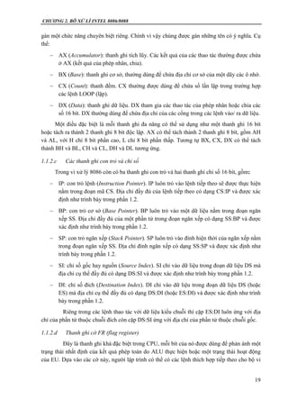CHƯƠNG 2. BÔ XỬ LÍ INTEL 8086/8088
19
gán một chức năng chuyên biệt riêng. Chính vì vậy chúng được gán những tên có ý nghĩa. Cụ
thể:
 AX (Accumulator): thanh ghi tích lũy. Các kết quả của các thao tác thường được chứa
ở AX (kết quả của phép nhân, chia).
 BX (Base): thanh ghi cơ sở, thường dùng để chứa địa chỉ cơ sở của một dãy các ô nhớ.
 CX (Count): thanh đếm. CX thường được dùng để chứa số lần lặp trong trường hợp
các lệnh LOOP (lặp).
 DX (Data): thanh ghi dữ liệu. DX tham gia các thao tác của phép nhân hoặc chia các
số 16 bít. DX thường dùng để chứa địa chỉ của các cổng trong các lệnh vào/ ra dữ liệu.
Một điều đặc biệt là mỗi thanh ghi đa năng có thể sử dụng như một thanh ghi 16 bít
hoặc tách ra thành 2 thanh ghi 8 bít độc lập. AX có thể tách thành 2 thanh ghi 8 bít, gồm AH
và AL, với H chỉ 8 bít phần cao, L chỉ 8 bít phần thấp. Tương tự BX, CX, DX có thể tách
thành BH và BL, CH và CL, DH và DL tương ứng.
1.1.2.c Các thanh ghi con trỏ và chỉ số
Trong vi xử lý 8086 còn có ba thanh ghi con trỏ và hai thanh ghi chỉ số 16 bít, gồm:
 IP: con trỏ lệnh (Instruction Pointer). IP luôn trỏ vào lệnh tiếp theo sẽ được thực hiện
nằm trong đoạn mã CS. Địa chỉ đầy đủ của lệnh tiếp theo có dạng CS:IP và được xác
định như trình bày trong phần 1.2.
 BP: con trỏ cơ sở (Base Pointer). BP luôn trỏ vào một dữ liệu nằm trong đoạn ngăn
xếp SS. Địa chỉ đầy đủ của một phần tử trong đoạn ngăn xếp có dạng SS:BP và được
xác định như trình bày trong phần 1.2.
 SP: con trỏ ngăn xếp (Stack Pointer). SP luôn trỏ vào đỉnh hiện thời của ngăn xếp nằm
trong đoạn ngăn xếp SS. Địa chỉ đỉnh ngăn xếp có dạng SS:SP và được xác định như
trình bày trong phần 1.2.
 SI: chỉ số gốc hay nguồn (Source Index). SI chỉ vào dữ liệu trong đoạn dữ liệu DS mà
địa chỉ cụ thể đầy đủ có dạng DS:SI và được xác định như trình bày trong phần 1.2.
 DI: chỉ số đích (Destination Index). DI chỉ vào dữ liệu trong đoạn dữ liệu DS (hoặc
ES) mà địa chỉ cụ thể đầy đủ có dạng DS:DI (hoặc ES:DI) và được xác định như trình
bày trong phần 1.2.
Riêng trong các lệnh thao tác với dữ liệu kiểu chuỗi thì cặp ES:DI luôn ứng với địa
chỉ của phần tử thuộc chuỗi đích còn cặp DS:SI ứng với địa chỉ của phần tử thuộc chuỗi gốc.
1.1.2.d Thanh ghi cờ FR (flag register)
Đây là thanh ghi khá đặc biệt trong CPU, mỗi bít của nó được dùng để phản ánh một
trạng thái nhất định của kết quả phép toán do ALU thực hiện hoặc một trạng thái hoạt động
của EU. Dựa vào các cờ này, người lập trình có thể có các lệnh thích hợp tiếp theo cho bộ vi
 