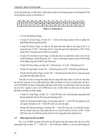 CHƯƠNG 2. BÔ XỬ LÍ INTEL 8086
20
xử lý (các lệnh nhảy có điều kiện). Thanh ghi cờ gồm 16 bít nhưng người ta chỉ dùng hết 9 bít
của nó để làm các bít cờ như Hình 2-2.
 U là các bít không sử dụng.
 C hoặc CF (Carry Flag): cờ nhớ. CF = 1 khi có nhớ hoặc mượn từ bít có nghĩa lớn
nhất MSB (Most Significant Bit).
 P hoặc PF (Parity Flag): cờ chẵn lẻ. PF phản ánh tính chẵn lẻ của tổng số bít 1 có
trong kết quả. Cờ PF =1 khi tổng số bít 1 trong kết quả là lẻ (odd parity) và PF =0 khi
tổng số bít 1 trong kết quả là chẵn (even parity).
 A hoặc AF (Auxiliary Carry Flag): cờ nhớ phụ rất có ý nghĩa khi ta làm việc với các
số BCD (Binary Coded Decimal). AF = 1 khi có nhớ hoặc mượn từ một số BCD thấp
(4 bít thấp) sang một số BCD cao (4 bít cao).
 Z hoặc ZF (Zero Flag): cờ rỗng. ZF =1 khi kết quả = 0 và ZF =0 khi kết quả  0.
 S hoặc SF (sign flag): cờ dấu. SF = 1 khi kết quả âm và SF = 0 khi kết quả không âm.
 O hoặc OF (Overflow Flag): cò tràn. OF = 1 khi kết quả là một số bù 2 vượt qua ngoài
giới hạn biểu diễn dành cho nó.
Trên đây là 6 bít cờ trạng thái phản ánh các trạng thái khác nhau của kết sau một thao
tác nào đó, trong đó 5 bít cờ đầu thuộc byte thấp của thanh cờ là các cờ giống như của bộ vi
xử lý 8 bít 8085 của Intel. Chúng được lập hoặc xoá tuỳ theo các điều kiện cụ thể sau các thao
tác của ALU. Ngoài ra, bộ vi xử lý 8086 còn có các cờ điều khiển sau đây (các cờ này được
lập hoặc xoá bằng các lệnh riêng):
 T hoặc TF (Trap Flag): cờ bẫy. TF = 1 thì CPU làm việc ở chế độ chạy từng lệnh (chế
độ này dùng khi cần tìm lỗi trong một chương trình).
 I hoặc IF (Interrupt Enable Flag): cờ cho phép ngắt. IF = 1 thì CPU cho phép các yêu
cầu ngắt (che được) và IF = 0 thì CPU cấm các yêu cầu ngắt.
 D hoặc DF (Direction Flag): cờ hướng. DF = 1 khi CPU làm việc với chuỗi ký tự theo
thứ tự từ phải sang trái, hoặc giảm địa chỉ (vì vậy D chính là cờ lùi) và DF = 0 khi
CPU làm việc với chuỗi ký tự theo thứ tự từ trái sang phải, hoặc tăng địa chỉ .
1.2 Phân đoạn bộ nhớ của 8086
Do vi xử lý 8086 sử dụng 20 bít địa chỉ để quản lý bộ nhớ trong, như vậy nó có khả
năng phân biệt ra được 220
= 1.048.576 = 1M ô nhớ hay 1Mbyte, vì các bộ nhớ thường tổ
Hình 2-2. Thanh ghi cờ
 