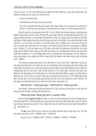 CHƯƠNG 2. BÔ XỬ LÍ INTEL 8086/8088
21
chức theo byte. Vi xử lí chia không gian 1Mbyte bộ nhớ thành các vùng khác nhau theo nội
dung mà chúng lưu trữ, gồm các vùng nhớ để:
 Chứa mã chương trình.
 Chứa dữ liệu và kết quả của chương trình.
 Tạo một vùng nhớ đặc biệt gọi là ngăn xếp (stack) dùng vào việc quản lý các thông số
của bộ vi xử lý khi gọi thự hiện các chương trình con hoặc trở về từ chương trình con.
Như đã trình bày trong phần trước, bộ vi xử lý 8086 chia bộ nhớ cấp cho chương trình
thành 4 đoạn (đoạn mã CS, đoạn dữ liệu DS, đoạn ngăn xếp SS và đoạn dữ liệu phụ ES) và sử
dụng 4 thanh ghi đoạn 16 bít (Segment Registers) cùng tên tương ứng để lưu địa chỉ bắt đầu
mỗi đoạn. Dung lượng lớn nhất của mỗi đoạn nhớ này là 64 KByte và tại một thời điểm nhất
định bộ vi xử lý chỉ làm việc được với một bốn đoạn nhớ 64 KByte này. Việc thay đổi giá trị
của các thanh ghi đoạn làm cho các đoạn có thể dịch chuyển linh hoạt trong phạm vi không
gian 1 Mbyte. Vì vậy các đoạn này có thể nằm cách nhau khi thông tin cần lưu đòi hỏi dung
lượng đủ 64 KByte hoặc cũng có thể nằm trùm nhau do có những đoạn không cần dùng hết
đoạn dài 64 KByte và vì vậy những đoạn khác có thể bắt đầu nối tiếp ngay sau đó. Điều này
cũng cho phép ta truy nhập vào bất kỳ đoạn nhớ (64 KByte) nào nằm trong toàn bộ không
gian 1 MByte.
Nội dung các thanh ghi đoạn sẽ xác định địa chỉ của ô nhớ nằm ở đầu đoạn và địa chỉ
này được gọi là địa chỉ cơ sở. Địa chỉ của các ô nhớ khác nằm trong đoạn tính được bằng cách
cộng thêm vào địa chỉ cơ sở một giá trị gọi là địa chỉ lệch hay độ lệch (Offset), do nó ứng với
khoảng lệch địa chỉ của một ô nhớ cụ thể nào đó so với ô đầu đoạn. Độ lệch này được xác
định bởi các thanh ghi 16 bít khác đóng vai trò thanh ghi lệch (Offset register). Cụ thể, để xác
định địa chỉ vật lý 20 bít của một ô nhớ nào đó trong một đoạn bất kỳ. CPU 8086 phải dùng
đến 2 thanh ghi 16 bít: một thanh ghi để chứa địa chỉ cơ sở, còn thanh kia chứa độ lệch. Từ
nội dung của cặp thanh ghi đó tạo ra địa chỉ vật lý theo công thức sau:
Địa chỉ vật lý = Thanh_ghi_đọan × 10H (16 hệ 10) + Thanh_ghi_lệch
Việc dùng 2 thanh ghi để ghi nhớ thông tin về địa chỉ thực chất để tạo ra một loại địa
chỉ gọi là địa chỉ logic và được ký hiệu như sau:
Thanh_ghi_đoạn: Thanh_ghi_lệch hay segment: offset
Địa chỉ kiểu segment: offset là logic vì nó tồn tại dưới dạng giá trị của các thanh ghi cụ
thể bên trông CPU và khi cần thiết truy cập ô nhớ nào đó thì nó phải được đổi ra địa chỉ vật lý
sau đó được đưa lên bus địa chỉ. Việc chuyển đổi này do một bộ tạo địa chỉ thực hiện (phần tử
 trên Hình 2-1).
Ví dụ: cặp CS:IP sẽ chỉ ra địa chỉ của lệnh sắp thực hiện trong đoạn mã. Tại một
thời điểm nào đó ta có CS = F000H và IP = FFF0H thì
Địa chỉ vật lý = F000H x10H + FFF0H = F0000H + FFF0H = FFFF0H
 