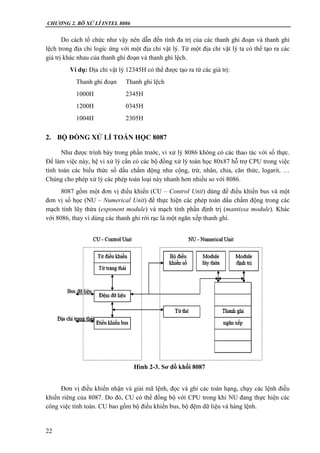 CHƯƠNG 2. BÔ XỬ LÍ INTEL 8086
22
Do cách tổ chức như vậy nên dẫn đến tính đa trị của các thanh ghi đoạn và thanh ghi
lệch trong địa chỉ logic ứng với một địa chỉ vật lý. Từ một địa chỉ vật lý ta có thể tạo ra các
giá trị khác nhau của thanh ghi đoạn và thanh ghi lệch.
Ví dụ: Địa chỉ vật lý 12345H có thể được tạo ra từ các giá trị:
Thanh ghi đoạn Thanh ghi lệch
1000H 2345H
1200H 0345H
1004H 2305H
2. BỘ ĐỒNG XỬ LÍ TOÁN HỌC 8087
Như được trình bày trong phần trước, vi xử lý 8086 không có các thao tác với số thực.
Để làm việc này, hệ vi xử lý cần có các bộ đồng xử lý toán học 80x87 hỗ trợ CPU trong việc
tính toán các biểu thức số dấu chấm động như cộng, trừ, nhân, chia, căn thức, logarit, …
Chúng cho phép xử lý các phép toán loại này nhanh hơn nhiều so với 8086.
8087 gồm một đơn vị điều khiển (CU – Control Unit) dùng để điều khiển bus và một
đơn vị số học (NU – Numerical Unit) để thực hiện các phép toán dấu chấm động trong các
mạch tính lũy thừa (exponent module) và mạch tính phần định trị (mantissa module). Khác
với 8086, thay vì dùng các thanh ghi rời rạc là một ngăn xếp thanh ghi.
Đơn vị điều khiển nhận và giải mã lệnh, đọc và ghi các toán hạng, chạy các lệnh điều
khiển riêng của 8087. Do đó, CU có thể đồng bộ với CPU trong khi NU đang thực hiện các
công việc tính toán. CU bao gồm bộ điều khiển bus, bộ đệm dữ liệu và hàng lệnh.
Hình 2-3. Sơ đồ khối 8087
 