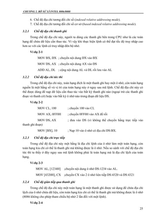 CHƯƠNG 2. BÔ XỬ LÍ INTEL 8086/8088
25
6. Chế độ địa chỉ tương đối chỉ số (indexed relative addressing mode).
7. Chế độ địa chỉ tương đối chỉ số cơ sở (based indexed relative addressing mode).
3.2.1 Chế độ địa chỉ thanh ghi
Trong chế độ địa chỉ này, người ta dùng các thanh ghi bên trong CPU như là các toán
hạng để chứa dữ liệu cần thao tác. Vì vậy khi thực hiện lệnh có thể đạt tốc độ truy nhập cao
hơn so với các lệnh có truy nhập đên bộ nhớ.
Ví dụ 2-1
MOV BX, DX ; chuyển nội dung DX vào BX
MOV DS, AX ; chuyển nội dung AX vào DS
ADD AL, DL ; cộng nội dung AL và DL rồi lưu vào AL
3.2.2 Chế độ địa chỉ tức thì
Trong chế độ địa chỉ này, toán hạng đích là một thanh ghi hay một ô nhớ, còn toán hạng
nguồn là một hằng số và vị trí của toán hạng này ở ngay sau mã lệnh. Chế độ địa chỉ này có
thể được dùng để nạp dữ liệu cần thao tác vào bất kỳ thanh ghi nào (ngoại trừ các thanh ghi
đoạn và thanh cờ) hoặc vào bất kỳ ô nhớ nào trong đoạn dữ liệu DS.
Ví dụ 2-2
MOV CL, 100 ; chuyển 100 vào CL
MOV AX, 0FF0H ; chuyển 0FF0H vào AX để rồi
MOV DS, AX ; đưa vào DS (vì không thể chuyển hằng trực tiếp vào
thanh ghi đoạn)
MOV [BX], 10 ; Nạp 10 vào ô nhớ có địa chỉ DS:BX.
3.2.3 Chế độ địa chỉ trực tiếp
Trong chế độ địa chỉ này một hằng là địa chỉ lệnh của ô nhớ làm một toán hạng, còn
toán hạng kia chỉ có thể là thanh ghi mà không được là ô nhớ. Nếu so sánh với chế độ địa chỉ
tức thì ta thấy ở đây ngay sau mã lệnh không phải là toán hạng mà là địa chỉ lệch của toán
hạng.
Ví dụ 2-3
MOV AL, [1234H] ;chuyển nội dung ô nhớ DS:1234 vào AL.
MOV [4320H], CX ;chuyển CX vào 2 ô nhớ liên tiếp DS:4320 và DS:4321
3.2.4 Chế độ gián tiếp qua thanh ghi
Trong chế độ địa chỉ này một toán hạng là một thanh ghi được sử dụng để chứa địa chỉ
lệch của ô nhớ chứa dữ liệu, còn toán hạng kia chỉ có thể là thanh ghi mà không được là ô nhớ
(8086 không cho phép tham chiếu bộ nhớ 2 lần đối với một lệnh).
Ví dụ 2-4
 