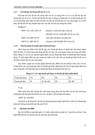 CHƯƠNG 2. BÔ XỬ LÍ INTEL 8086/8088
27
3.2.7 Chế độ địa chỉ tương đối chỉ số cơ sở
Kết hợp hai chế độ địa chỉ tương đối chỉ số và tương đối cơ sở ta có chế độ địa chỉ
tương đối chỉ số cơ sở. Trong chế độ địa chỉ này ta dùng cả thanh ghi cơ sở lẫn thanh ghi chỉ
số và một hằng biểu diễn sự dịch chuyển của địa chỉ để tính địa chỉ của toán hạng. Ta có thể
thấy chế độ địa chỉ này rất phù hợp cho việc địa chỉ hoá các mảng hai chiều.
Ví dụ 2-7
MOV AX, [ BX ] [SI ]+8 ;chuyển 2 ô nhớ liên tiếp có địa chỉ
; DS:[BX+SI+8] và DS:[BX+SI+9] vào AX
MOV AX, [BX+SI+8] ; một cách viết khác của lệnh trên
MOV CL, [BP+DI+5] ; chuyển ô nhớ SS:[BP+DI+5] vào CL.
3.2.8 Phương pháp bỏ ngầm định thanh ghi đoạn
Như trong các phần trước đã đề cập, các thanh ghi đoạn và thanh ghi lệch được ngầm
định đi kèm với nhau từng cặp dùng để địa chỉ hoá các toán hạng trong các vùng nhớ khác
nhau. Bảng 2-1 chỉ ra các cặp đôi ngầm định của các thanh ghi đoạn và thanh ghi lệch thường
dùng. Vì tính ngầm định này nên trong các lệnh ta chỉ cần viết các thanh ghi lệch là đủ cơ sở
để tính ra được địa chỉ của toán hạng.
Tuy nhiên, ngoài các tổ hợp ngầm định đã nêu, 8086 còn cho phép ta làm việc với các
tổ hợp khác của các thanh ghi đoạn và thanh ghi lệch. Muốn loại bỏ các tổ hợp ngầm định nói
trên, trong khi viết lệnh phải ghi rõ thanh ghi đoạn sẽ dùng để tính địa chỉ.
Bảng 2-1. Các cặp thanh ghi đoạn và thanh ghi lệch ngầm định
Thanh ghi đoạn CS DS ES SS
Thanh ghi lệch IP SI, DI, BX DI SP, BP
Ví dụ:
Nếu muốn thay đổi, không lấy toán hạng trong đoạn dữ liệu DS, mà lại lấy toán hạng
trong đoạn dữ liệu phụ ES để đưa vào AL, thì phải viết lại lệnh trên thành:
MOV AL, ES:[BX]
Trong đó ta đã dùng ES: để loại bỏ thanh ghi đoạn ngầm định DS và để chỉ rõ thanh ghi
đoạn mới dùng trong lệnh này bây giờ là ES.
3.3 Tập lệnh của 8086
Bộ xử lý 8086 có tập lệnh gồm 111 lệnh, chiều dài của lệnh từ 1 byte đến vài byte. Tập
lệnh 8086 hỗ trợ các nhóm thao tác căn bản như dưới đây.
 