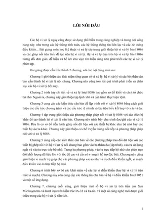1
LỜI NÓI ĐẦU
Các bộ vi xử lý ngày càng được sử dụng phổ biến trong công nghiệp và trong đời sống
hàng này, như trong các hệ thống tính toán, các hệ thống thông tin liên lạc và các hệ thống
điều khiển... Bài giảng môn học Kỹ thuật vi xử lý tập trung giới thiệu bộ vi xử lý Intel 8086
và các ghép nối tiêu biểu để tạo nên hệ vi xử lý. Hệ vi xử lý dựa trên bộ vi xử lý Intel 8086
tương đối đơn giản, dễ hiểu và bổ ích cho việc tìm hiểu cũng như phát triển các hệ vi xử lý
phức tạp.
Bài giảng được cấu trúc thành 7 chương, với các nội dung như sau:
Chương 1 giới thiệu các khái niệm tổng quan về vi xử lý, hệ vi xử lý và các bộ phận căn
bản cấu thành hệ vi xử lý nói chung. Chương này cũng tóm tắt quá trình phát triển và phân
loại các bộ vi xử lý đến nay.
Chương 2 trình bày chi tiết về vi xử lý Intel 8086 bao gồm sơ đồ khối và cách tổ chức
bộ nhớ. Ngoài ra, chương này giới thiệu tập lệnh x86 và quá trình thực hiện lệnh.
Chương 3 cung cấp các kiến thức căn bản để lập trình với vi xử lý 8086 bằng cách giới
thiệu các cấu trúc chương trình và các cấu trúc rẽ nhánh và lặp tiêu biểu kết hợp với các ví dụ.
Chương 4 tập trung giới thiệu các phương pháp ghép nối vi xử lý 8086 với các thiết bị
khác để tạo thành hệ vi xử lý căn bản. Chương này trình bày chu trình đọc/ghi của vi xử lý
8086. Đây là cơ sở để tiến hành ghép nối dữ liệu với các thiết bị khác như bộ nhớ hay các
thiết bị vào/ra khác. Chương này giới thiệu cơ chế truyền thông nối tiếp và phương pháp ghép
nối với vi xử lý 8086.
Chương 5 cung cấp các kiến thức căn bản về các phương pháp trao đổi dữ liệu với các
thiết bị ghép nối với hệ vi xử lý nói chung bao gồm vào/ra thăm dò (lập trình), vào/ra sử dụng
ngắt và vào/ra trực tiếp bộ nhớ. Trong ba phương pháp, vào/ra trực tiếp bộ nhớ cho phép trao
đổi khối lượng dữ liệu lớn với tốc độ cao và cần có vi mạch hỗ trợ đặc biệt. Chương này cũng
giới thiệu vi mạch trợ giúp cho các phương pháp vào ra như vi mạch điều khiển ngắt, vi mạch
điều khiển vào ra trực tiếp bộ nhớ.
Chương 6 trình bày sơ bộ các khái niệm về các hệ vi điều khiển (hay hệ vi xử lý trên
một vi mạch). Chương này còn cung cấp các thông tin căn bản về hệ vi điều khiển Intel 8051
và một số ứng dụng.
Chương 7, chương cuối cùng, giới thiệu một số bộ vi xử lý tiên tiến của Sun
Microsystems và Intel dựa trên kiến trúc IA-32 và IA-64, và một số công nghệ mới được giới
thiệu trong các bộ vi xử lý tiên tiến.
 