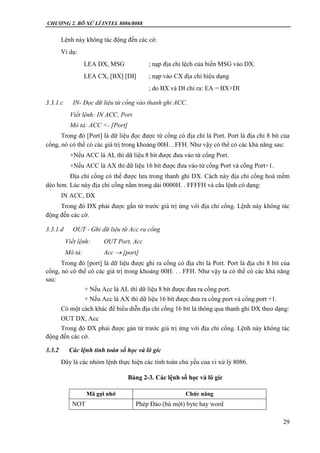 CHƯƠNG 2. BÔ XỬ LÍ INTEL 8086/8088
29
Lệnh này không tác động đến các cờ.
Ví dụ:
LEA DX, MSG ; nạp địa chỉ lệch của biến MSG vào DX.
LEA CX, [BX] [DI] ; nạp vào CX địa chỉ hiệu dụng
; do BX và DI chỉ ra: EA = BX+DI
3.3.1.c IN- Đọc dữ liệu từ cổng vào thanh ghi ACC.
Viết lệnh: IN ACC, Port
Mô tả: ACC <- [Port]
Trong đó [Port] là dữ liệu đọc được từ cổng có địa chỉ là Port. Port là địa chỉ 8 bít của
cổng, nó có thể có các giá trị trong khoảng 00H…FFH. Như vậy có thể có các khả năng sau:
+Nếu ACC là AL thì dữ liệu 8 bít được đưa vào từ cổng Port.
+Nếu ACC là AX thì dữ liệu 16 bít được đưa vào từ cổng Port và cổng Port+1.
Địa chỉ cổng có thể được lưu trong thanh ghi DX. Cách này địa chỉ cổng hoá mềm
dẻo hơn. Lúc này địa chỉ cổng nằm trong dải 0000H. . FFFFH và câu lệnh có dạng:
IN ACC, DX
Trong đó DX phải được gắn từ trước giá trị ứng với địa chỉ cổng. Lệnh này không tác
động đến các cờ.
3.3.1.d OUT - Ghi dữ liệu từ Acc ra cổng
Viết lệnh: OUT Port, Acc
Mô tả: Acc  [port]
Trong đó [port] là dữ liệu được ghi ra cổng có địa chỉ là Port. Port là địa chỉ 8 bít của
cổng, nó có thể có các giá trị trong khoảng 00H. . . FFH. Như vậy ta có thể có các khả năng
sau:
+ Nếu Acc là AL thì dữ liệu 8 bít được đưa ra cổng port.
+ Nếu Acc là AX thì dữ liệu 16 bít được đưa ra cổng port và cổng port +1.
Có một cách khác để biểu diễn địa chỉ cổng 16 bít là thông qua thanh ghi DX theo dạng:
OUT DX, Acc
Trong đó DX phải được gán từ trước giá trị ứng với địa chỉ cổng. Lệnh này không tác
động đến các cờ.
3.3.2 Các lệnh tính toán số học và lô gíc
Đây là các nhóm lệnh thực hiện các tính toán chủ yếu của vi xử lý 8086.
Bảng 2-3. Các lệnh số học và lô gíc
Mã gợi nhớ Chức năng
NOT Phép Đảo (bù một) byte hay word
 