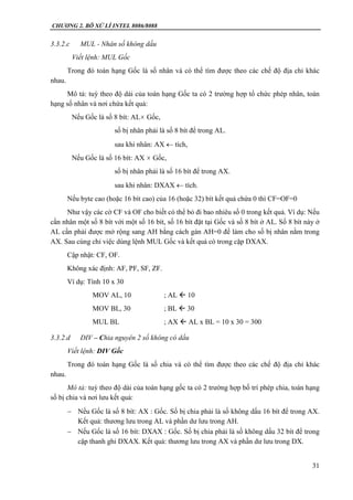 CHƯƠNG 2. BÔ XỬ LÍ INTEL 8086/8088
31
3.3.2.c MUL - Nhân số không dấu
Viết lệnh: MUL Gốc
Trong đó toán hạng Gốc là số nhân và có thể tìm được theo các chế độ địa chỉ khác
nhau.
Mô tả: tuỳ theo độ dài của toán hạng Gốc ta có 2 trường hợp tổ chức phép nhân, toán
hạng số nhân và nơi chứa kết quả:
Nếu Gốc là số 8 bít: AL Gốc,
số bị nhân phải là số 8 bít để trong AL.
sau khi nhân: AX  tích,
Nếu Gốc là số 16 bít: AX  Gốc,
số bị nhân phải là số 16 bít để trong AX.
sau khi nhân: DXAX  tích.
Nếu byte cao (hoặc 16 bít cao) của 16 (hoặc 32) bít kết quả chứa 0 thì CF=OF=0
Như vậy các cờ CF và OF cho biết có thể bỏ đi bao nhiêu số 0 trong kết quả. Ví dụ: Nếu
cần nhân một số 8 bít với một số 16 bít, số 16 bít đặt tại Gốc và số 8 bít ở AL. Số 8 bít này ở
AL cần phải được mở rộng sang AH bằng cách gán AH=0 để làm cho số bị nhân nằm trong
AX. Sau cùng chỉ việc dùng lệnh MUL Gốc và kết quả có trong cặp DXAX.
Cập nhật: CF, OF.
Không xác định: AF, PF, SF, ZF.
Ví dụ: Tính 10 x 30
MOV AL, 10 ; AL  10
MOV BL, 30 ; BL  30
MUL BL ; AX  AL x BL = 10 x 30 = 300
3.3.2.d DIV – Chia nguyên 2 số không có dấu
Viết lệnh: DIV Gốc
Trong đó toán hạng Gốc là số chia và có thể tìm được theo các chế độ địa chỉ khác
nhau.
Mô tả: tuỳ theo độ dài của toán hạng gốc ta có 2 trường hợp bố trí phép chia, toán hạng
số bị chia và nơi lưu kết quả:
 Nếu Gốc là số 8 bít: AX : Gốc. Số bị chia phải là số không dấu 16 bít để trong AX.
Kết quả: thương lưu trong AL và phần dư lưu trong AH.
 Nếu Gốc là số 16 bít: DXAX : Gốc. Số bị chia phải là số không dấu 32 bít để trong
cặp thanh ghi DXAX. Kết quả: thương lưu trong AX và phần dư lưu trong DX.
 
