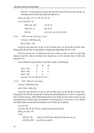 CHƯƠNG 2. BÔ XỬ LÍ INTEL 8086
32
 Nếu Gốc = 0 hoặc thương thu được lớn hơn FFH hoặc FFFFH (tuỳ theo độ dài của
toán hạng Gốc) thì 8086 thực hiện lệnh ngắt INT 0.
Không xác định: AF, CF, OF, PF, SF, ZF.
Ví dụ: Tính 300 : 10
MOV AX, 300 ; AX  10
MOV BL, 10 ; BL  30
DIV BL ; AX : BL, AL  30, AH  0
3.3.2.e CMP- So sánh 2 byte hay 2 word
Viết lệnh: CMP Đích, Gốc.
Mô tả: Đích – Gốc.
Trong đó toán hạng đích và gốc có thể tìm được theo các chế độ địa chỉ khác nhau.
Nhưng phải chứa dữ liệu có cùng độ dài và không được phép đồng thời là 2 ô nhớ.
Lệnh này chỉ tạo các cờ, không lưu kết quả so sánh, sau khi so sánh các toán hạng
không bị thay đổi. Lệnh này thường được dùng để tạo cờ cho các lệnh nhảy có điều kiện
(nhảy theo cờ).
Các cờ chính theo quan hệ đích và gốc khi so sánh 2 số không dấu:
CF ZF SF
Đích = Gốc 0 1 0
Đích > Gốc 0 0 0
Đích < Gốc 1 0 1
Cập nhật: AF, CF, OF, PF, SF, ZF.
3.3.2.f AND - Phép và 2 toán hạng
Viết lệnh: AND Đích, Gốc
Mô tả: Đích - Đích, Gốc.
Trong đó toán hạng đích và gốc có thể tìm được theo các chế độ địa chỉ khác nhau.
Nhưng phải chứa dữ liệu cùng độ dài và không được phép đồng thời là 2 ô nhớ và cũng không
được là thanh ghi đoạn. Phép AND thường dùng để che đi/giữ lại một vài bít nào đó của một
toán hạng bằng cách nhân logic toán hạng đó với toán hạng tức là có các bít 0/1 ở các chỗ cần
che đi/giữ nguyên tương ứng (toán hạng lúc này còn được gọi là mặt nạ).
Xoá: CF, OF.
Cập nhật: PF, SF, ZF, PF chỉ có nghĩa khi toán hạng là 8 bít.
Không xác định: AF.
Ví dụ:
AND AL, BL ; nhân AL với BL theo từng bít, kết quả lưu vào AL.
AND BL, 0FH ; xóa 4 bít cao của BL.
 