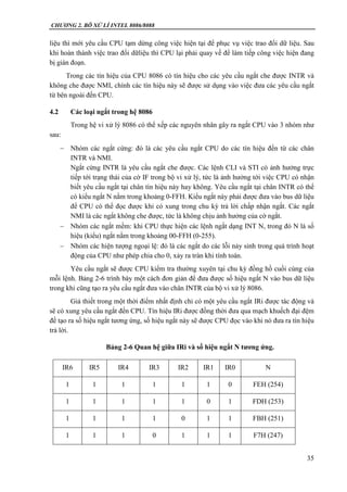 CHƯƠNG 2. BÔ XỬ LÍ INTEL 8086/8088
35
liệu thì mới yêu cầu CPU tạm dừng công việc hiện tại để phục vụ việc trao đổi dữ liệu. Sau
khi hoàn thành việc trao đổi dữliệu thì CPU lại phải quay về để làm tiếp công việc hiện đang
bị gián đoạn.
Trong các tín hiệu của CPU 8086 có tín hiệu cho các yêu cầu ngắt che được INTR và
không che được NMI, chính các tín hiệu này sẽ được sử dụng vào việc đưa các yêu cầu ngắt
từ bên ngoài đến CPU.
4.2 Các loại ngắt trong hệ 8086
Trong hệ vi xử lý 8086 có thể xếp các nguyên nhân gây ra ngắt CPU vào 3 nhóm như
sau:
 Nhóm các ngắt cứng: đó là các yêu cầu ngắt CPU do các tín hiệu đến từ các chân
INTR và NMI.
Ngắt cứng INTR là yêu cầu ngắt che được. Các lệnh CLI và STI có ảnh hưởng trực
tiếp tới trạng thái của cờ IF trong bộ vi xử lý, tức là ảnh hưởng tới việc CPU có nhận
biết yêu cầu ngắt tại chân tín hiệu này hay không. Yêu cầu ngắt tại chân INTR có thể
có kiểu ngắt N nằm trong khoảng 0-FFH. Kiểu ngắt này phải được đưa vào bus dữ liệu
để CPU có thể đọc được khi có xung trong chu kỳ trả lời chấp nhận ngắt. Các ngắt
NMI là các ngắt không che được, tức là không chịu ảnh hưởng của cờ ngắt.
 Nhóm các ngắt mềm: khi CPU thực hiện các lệnh ngắt dạng INT N, trong đó N là số
hiệu (kiểu) ngắt nằm trong khoảng 00-FFH (0-255).
 Nhóm các hiện tượng ngoại lệ: đó là các ngắt do các lỗi nảy sinh trong quá trình hoạt
động của CPU như phép chia cho 0, xảy ra tràn khi tính toán.
Yêu cầu ngắt sẽ được CPU kiểm tra thường xuyên tại chu kỳ đồng hồ cuối cùng của
mỗi lệnh. Bảng 2-6 trình bày một cách đơn giản để đưa được số hiệu ngắt N vào bus dữ liệu
trong khi cũng tạo ra yêu cầu ngắt đưa vào chân INTR của bộ vi xử lý 8086.
Giả thiết trong một thời điểm nhất định chỉ có một yêu cầu ngắt IRi được tác động và
sẽ có xung yêu cầu ngắt đến CPU. Tín hiệu IRi được đồng thời đưa qua mạch khuếch đại đệm
để tạo ra số hiệu ngắt tương ứng, số hiệu ngắt này sẽ được CPU đọc vào khi nó đưa ra tín hiệu
trả lời.
Bảng 2-6 Quan hệ giữa IRi và số hiệu ngắt N tương ứng.
IR6 IR5 IR4 IR3 IR2 IR1 IR0 N
1 1 1 1 1 1 0 FEH (254)
1 1 1 1 1 0 1 FDH (253)
1 1 1 1 0 1 1 FBH (251)
1 1 1 0 1 1 1 F7H (247)
 