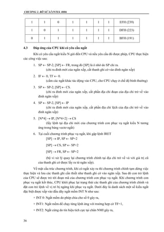 CHƯƠNG 2. BÔ XỬ LÍ INTEL 8086
36
1 1 0 1 1 1 1 EFH (239)
1 0 1 1 1 1 1 DFH (223)
0 1 1 1 1 1 1 BFH (191)
4.3 Đáp ứng của CPU khi có yêu cầu ngắt
Khi có yêu cầu ngắt kiểu N gửi đến CPU và nếu yêu cầu đó được phép, CPU thực hiện
các công việc sau:
1. SP  SP-2, [SP]  FR, trong đó [SP] là ô nhớ do SP chỉ ra.
(chỉ ra đỉnh mới của ngắn xếp, cất thanh ghi cờ vào đỉnh ngăn xếp)
2. IF  0, TF  0.
(cấm các ngắt khác tác động vào CPU, cho CPU chạy ở chế độ bình thường)
3. SP  SP-2, [SP]  CS.
(chỉ ra đỉnh mới của ngăn xếp, cất phần địa chỉ đoạn của địa chỉ trở về vào
đỉnh ngăn xếp)
4. SP  SP-2, [SP]  IP
(chỉ ra đỉnh mới của ngăn xếp, cất phần địa chỉ lệch của địa chỉ trờ về vào
đỉnh ngăn xếp)
5. [N*4]  IP, [N*4+2]  CS
(lấy lệnh tại địa chỉ mới của chương trình con phục vụ ngắt kiểu N tương
ứng trong bảng vectơ ngắt)
6. Tại cuối chương trình phục vụ ngắt, khi gặp lệnh IRET
[SP]  IP, SP  SP+2
[SP]  CS, SP  SP+2
[SP]  FR, SP  SP+2
(bộ vi xử lý quay lại chương trình chính tại địa chỉ trở về và với giá trị cũ
của thanh ghi cờ được lấy ra từ ngăn xếp).
Về mặt cấu trúc chương trình, khi có ngắt xảy ra thì chương trình chính tạm dừng việc
thực hiện và lưu các thanh ghi cần thiết như thanh ghi cờ vào ngăn xếp. Sau đó con trỏ lệnh
của CPU sẽ được trỏ tới đoạn mã của chương trình con phục vụ ngắt. Khi chương trình con
phục vụ ngắt kết thúc, CPU khôi phục lại trạng thái các thanh ghi của chương trình chính và
đặt con trỏ lệnh về vị trí bị ngừng khi phục vụ ngắt. Dưới đây là danh sách một số kiểu ngắt
đặc biệt được xếp vào đầu dãy ngắt mềm INT N như sau:
+ INT 0: Ngắt mềm do phép chia cho số 0 gây ra,
+ INT1: Ngắt mềm để chạy từng lệnh ứng với trường hợp cờ TF=1,
+ INT2: Ngắt cứng do tín hiệu tích cực tại chân NMI gây ra,
 
