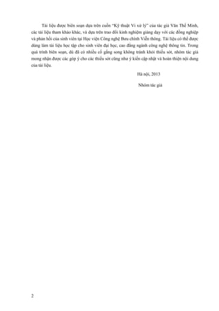 2
Tài liệu được biên soạn dựa trên cuốn “Kỹ thuật Vi xử lý” của tác giả Văn Thế Minh,
các tài liệu tham khảo khác, và dựa trên trao đổi kinh nghiệm giảng dạy với các đồng nghiệp
và phản hồi của sinh viên tại Học viện Công nghệ Bưu chính Viễn thông. Tài liệu có thể được
dùng làm tài liệu học tập cho sinh viên đại học, cao đẳng ngành công nghệ thông tin. Trong
quá trình biên soạn, dù đã có nhiều cố gắng song không tránh khỏi thiếu sót, nhóm tác giả
mong nhận được các góp ý cho các thiếu sót cũng như ý kiến cập nhật và hoàn thiện nội dung
của tài liệu.
Hà nội, 2013
Nhóm tác giả
 