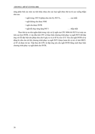 CHƯƠNG 2. BÔ XỬ LÍ INTEL 8086
38
năng phân biệt các mức ưu tiên khác nhau cho các loại ngắt (theo thứ tự từ cao xuống thấp)
như sau:
+ ngắt trong: INT 0 (phép chia cho 0), INT N,.. . . . cao nhất
+ ngắt không che được NMI
+ ngắt che được INTR
+ ngắt để chạy từng lệng INT 1 . . . thấp nhất
Theo thứ tự ưu tiên ngầm định trong việc xử lý ngắt của CPU 8086 thì INT 0 có mức ưu
tiên cao hơn INTR, vì vậy đầu tiên CPU sẽ thực hiện chương trình phục vụ ngắt INT 0 để đáp
ứng với lỗi đặc biệt cho phép chia cho 0 gây ra và cờ IF bị xóa về 0. Yêu cầu ngắt INTR sẽ tự
động bị cấm cho tới khi chương trình phục vụ ngắt INT 0 được hoàn tất và trở về nhờ IRET,
cờ IF cũ được trả lại. Tiếp theo đó CPU sẽ đáp ứng yêu cầu ngắt INTR bằng cách thực hiện
chương trình phục vụ ngắt dành cho INTR.
 