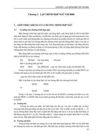CHƯƠNG 3. LẬP TRÌNH HỢP NGỮ VỚI 8086
39
Chương 3. LẬP TRÌNH HỢP NGỮ VỚI 8086
1. GIỚI THIỆU KHUNG CỦA CHƯƠNG TRÌNH HỢP NGỮ
1.1 Cú pháp của chương trình hợp ngữ
Một chương trình hợp ngữ bao gồm các dòng lệnh, một dòng lệnh có thể là một lệnh
thật dưới dạng ký hiệu (symbolic), mà đôi khi còn được gọi là dạng gợi nhớ (mnemonic) của
bộ vi xử lý, hoặc một hướng dẫn cho chương trình dịch (assembler directive). Lệnh gợi nhớ sẽ
được dịch ra mã máy còn hướng dẫn cho chương trình dịch thì không được dịch vì nó chỉ có
tác dụng chỉ dẫn riêng thực hiện công việc. Các dòng lệnh này có thể được viết bằng chữ hoa
hoặc chữ thường và chúng sẽ được coi là tương đương vì đối với dòng lệnh chương trình dịch
không phân biệt chữ hoa và chữ thường.
Một dòng lệnh của chương trình hợp ngữ có thể có những trường sau (không nhất thiết
phải có đủ hết tất cả các trường):
Tên Mã lệnh Các toán dạng Chú giải
Một ví dụ dòng lệnh gợi nhớ:
TIEP: MOV AH, [BX] [SI] ; nạp vào AH ô nhớ có địa chỉ DS:[BX+SI]
Trong ví dụ trên, tại trường tên ta có nhãn TIEP, tại trường mã lệnh ta có lệnh MOV, tại
trường toán hạng ta có các thanh ghi AH, BX và SI và phần chú giải gồm có dòng:
; nạp vào AH ô nhớ có địa chỉ DS:[BX+SI]
Một ví dụ khác là các dòng lệnh với các hướng dẫn cho chương trình dịch:
MAIN PROC
và
MAIN ENDP
Trong ví dụ này, ở trường tên ta có tên thủ tục là MAIN, ở trường mã lệnh ta có các
lệnh giả PROC và ENDP. Đây là các lệnh giả dùng để bắt đầu và kết thúc một thủ tục có tên
là MAIN.
a) Trường tên
Trường tên chứa các nhãn, tên biến hoặc tên thủ tục. Các tên và nhãn này sẽ được
chương trình dịch gán bằng các địa chỉ cụ thể của ô nhớ. Tên và nhẵn có thể có độ dài 1. . 31
ký tự, không được chứa dấu cách và phải bắt đầu bằng một ký tự. Các ký tự đặc biệt khác có
thể dùng trong tên là ?. @_$%. Nếu dấu chấm ('. ') được dùng thì nó phải được đặt ở vị trí đầu
tiên của tên. Một nhãn phải kết thúc bằng dấu hai chấm (:).
b) Trường mã lệnh
Trong trường mã lệnh nói chung sẽ có các lệnh thật hoặc lệnh giả. Đối với các lệnh thật
thì trường này chứa các mã lệnh gợi nhớ. Mã lệnh này sẽ được chương trình dịch dịch ra mã
 