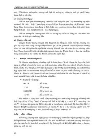 CHƯƠNG 3. LẬP TRÌNH HỢP NGỮ VỚI 8086
40
máy. Đối với các hướng dẫn chương trình dịch thì trường này chứa các lệnh giả và sẽ không
được dịch ra mã máy.
c) Trường toán hạng
Đối với một lệnh thì trường này chứa các toán hạng của lệnh. Tùy theo từng loại lệnh
mà ta có thể có 0, 1 hoặc 2 toán hạng trong một lệnh. Trong trường hợp các lệnh với 1 toán
hạng thông thường ta có toán hạng là đích hoặc gốc, còn trong trường hợp lệnh với 2 toán
hạng thì ta có 1 toán hạng là đích và 1 toán hạng là gốc.
Đối với hướng dẫn chương trình dịch thì trường này chứa các thông tin khác nhau liên
quan đến các lệnh giả của hướng dẫn.
d) Trường chú giải
Lời giải thích ở trường chú giải phải được bắt đầu bằng dấu chấm phẩy (;). Trường chú
giải này được dành riêng cho người lập trình để ghi các lời giải thích cho các lệnh của chương
trình với mục đích giúp cho người đọc chương trình dễ hiểu các thao tác của chương trình
hơn. Thông thường lời chú giải cần phải mang đủ thông tin để giải thích về thao tác của lệnh
trong hoàn cảnh cụ thể và như thế thì mới có ích cho người đọc.
1.2 Dữ liệu cho chương trình
Dữ liệu của một chương trình hợp ngữ là rất đa dạng. Các dữ liệu có thể được cho dưới
dạng số hệ hai, hệ mười, hệ mười sáu hoặc dưới dạng ký tự. Khi cung cấp số liệu cho chương
trình, số cho ở hệ nào phải được kèm đuôi của hệ đó (trừ hệ mười thì không cần vì là trường
hợp ngầm định của assembler). Riêng đối với số hệ mười sáu, nếu số bắt đầu bằng các chữ (a.
f hoặc A. . F) thì ta phải thêm 0 ở trước để chương trình dịch có thể hiểu được đó là một số hệ
mười sáu chứ không phải là một tên hoặc một nhãn.
Ví dụ các số viết đúng:
0011B ; Số hệ hai.
1234 ; Số hệ mười
0ABBAH ; Số hệ mười sáu
1EF1H ; Số hệ mười sáu.
Nếu dữ liệu là ký tự hoặc chuỗi ký tự thì chúng phải được đóng trong cặp dấu nháy đơn
hoặc kép, thí dụ 'A' hay "abcd". Chương trình dịch sẽ dịch ký tự ra mã ASCII tương ứng của
nó. Vì vậy trong khi cung cấp dữ liệu kiểu ký tự cho chương trình ta có thể dùng bản thân ký
tự được đóng trong dấu nháy hoặc mã ASCII của nó. Ví dụ, ta có thể sử dụng liệu ký tự là "0"
hoặc mã ASCII tương ứng là 30H, ta có thể dùng '$' hoặc 26H hoặc 34. . .
1.2.1 Biến và hằng
Biến trong chương trình hợp ngữ có vai trò tương tự như biến ở ngôn ngữ bậc cao. Một
biến phải được định nghĩa kích thước là kiểu byte hay kiểu từ và sẽ được chương trình dịch
gán cho một địa chỉ nhất định trong bộ nhớ. Để định nghĩa các kiểu biến khác nhau ta thường
dùng các lệnh giả sau:
 