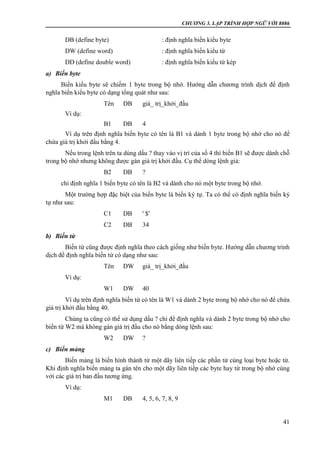 CHƯƠNG 3. LẬP TRÌNH HỢP NGỮ VỚI 8086
41
DB (define byte) : định nghĩa biến kiểu byte
DW (define word) : định nghĩa biến kiểu từ
DD (define double word) : định nghĩa biến kiểu từ kép
a) Biến byte
Biến kiểu byte sẽ chiếm 1 byte trong bộ nhớ. Hướng dẫn chương trình dịch để định
nghĩa biến kiểu byte có dạng tổng quát như sau:
Tên DB giá_ trị_khởi_đầu
Ví dụ:
B1 DB 4
Ví dụ trên định nghĩa biến byte có tên là B1 và dành 1 byte trong bộ nhớ cho nó để
chứa giá trị khởi đầu bằng 4.
Nếu trong lệnh trên ta dùng dấu ? thay vào vị trí của số 4 thì biến B1 sẽ được dành chỗ
trong bộ nhớ nhưng không được gán giá trị khởi đầu. Cụ thể dòng lệnh giả:
B2 DB ?
chỉ định nghĩa 1 biến byte có tên là B2 và dành cho nó một byte trong bộ nhớ.
Một trường hợp đặc biệt của biến byte là biến ký tự. Ta có thể có định nghĩa biến ký
tự như sau:
C1 DB ' $'
C2 DB 34
b) Biến từ
Biến từ cũng được định nghĩa theo cách giống như biến byte. Hướng dẫn chương trình
dịch để định nghĩa biến từ có dạng như sau:
Tên DW giá_ trị_khởi_đầu
Ví dụ:
W1 DW 40
Ví dụ trên định nghĩa biến từ có tên là W1 và dành 2 byte trong bộ nhớ cho nó để chứa
giá trị khởi đầu bằng 40.
Chúng ta cũng có thể sử dụng dấu ? chỉ để định nghĩa và dành 2 byte trong bộ nhớ cho
biến từ W2 mà không gán giá trị đầu cho nó bằng dòng lệnh sau:
W2 DW ?
c) Biến mảng
Biến mảng là biến hình thành từ một dãy liên tiếp các phần tử cùng loại byte hoặc từ.
Khi định nghĩa biến mảng ta gán tên cho một dãy liên tiếp các byte hay từ trong bộ nhớ cùng
với các giá trị ban đầu tương ứng.
Ví dụ:
M1 DB 4, 5, 6, 7, 8, 9
 