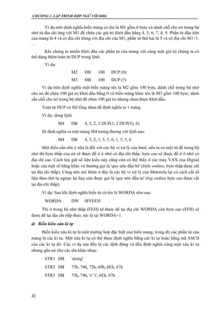 CHƯƠNG 3. LẬP TRÌNH HỢP NGỮ VỚI 8086
42
Ví dụ trên định nghĩa biến mảng có tên là M1 gồm 6 byte và dành chỗ cho nó trong bộ
nhớ từ địa chỉ ứng với M1 để chứa các giá trị khởi đầu bằng 4, 5, 6, 7, 8, 9. Phần tử đầu tiên
của mảng là 4 và có địa chỉ trùng với địa chỉ của M1, phần tử thứ hai là 5 và có địa chỉ M1+1.
. .
Khi chúng ta muốn khởi đầu các phần tử của mảng với cùng một giá trị chúng ta có
thể dùng thêm toán tử DUP trong lệnh.
Ví dụ:
M2 DB 100 DUP (0)
M3 DB 100 DUP (?)
Ví dụ trên định nghĩa một biến mảng tên là M2 gồm 100 byte, dành chỗ trong bộ nhớ
cho nó để chứa 100 giá trị khởi đầu bằng 0 và biến mảng khác tên là M3 gồm 100 byte, dành
sẵn chỗ cho nó trong bộ nhớ để chứa 100 giá trị nhưng chưa được khởi đầu.
Toán tử DUP có thể lồng nhau để định nghĩa ra 1 mảng.
Ví dụ: dòng lệnh
M4 DB 4, 3, 2, 2 DUP(1, 2 DUP(5), 6)
Sẽ định nghĩa ra một mảng M4 tương đương với lệnh sau:
M4 DB 4, 3, 2, 1, 5, 5, 6, 1, 5, 5, 6
Một điều cần chú ý nữa là đối với các bộ vi xử lý của Intel, nếu ta có một từ để trong bộ
nhớ thì byte thấp của nó sẽ được để ở ô nhớ có địa chỉ thấp, byte cao sẽ được để ở ô nhớ có
địa chỉ cao. Cách lưu giữ số liệu kiểu này cũng còn có thể thấy ở các máy VAX của Digital
hoặc của một số hãng khác và thường gọi là 'quy ước đầu bé' (little endian, byte thấp được cất
tại địa chỉ thấp). Cũng nên nói thêm ở đây là các bộ vi xử lý của Motorola lại có cách cất số
liệu theo thứ tự ngược lại hay còn được gọi là 'quy ước đầu to' (big endian byte cao được cất
tại địa chỉ thấp).
Ví dụ: Sau khi định nghĩa biến từ có tên là WORDA như sau:
WORDA DW 0FFEEH
Thì ở trong bộ nhớ thấp (EEH) sẽ được để tại địa chỉ WORDA còn byte cao (FFH) sẽ
được để tại địa chỉ tiếp theo, tức là tại WORDA+1.
d) Biến kiểu xâu kí tự
Biến kiểu xâu kí tự là một trường hợp đặc biệt của biến mảng, trong đó các phần tử của
mảng là các kí tự. Một xâu kí tự có thể được định nghĩa bằng các kí tự hoặc bằng mã ASCII
của các kí tự đó. Các ví dụ sau đều là các lệnh đúng và đều định nghĩa cùng một xâu kí tự
nhưng gắn nó cho các tên khác nhau:
STR1 DB 'string'
STR2 DB 73h, 74h, 72h, 69h, 6Eh, 67h
STR3 DB 73h, 74h, 'x' 'i', 6Eh, 67h
 