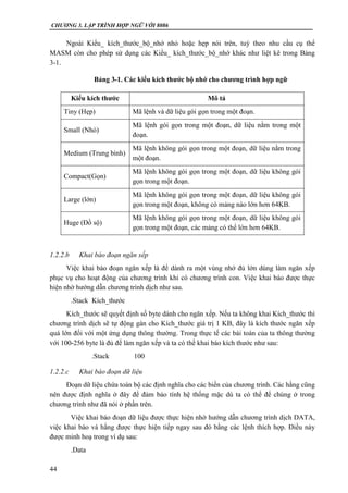CHƯƠNG 3. LẬP TRÌNH HỢP NGỮ VỚI 8086
44
Ngoài Kiểu_ kích_thước_bộ_nhớ nhỏ hoặc hẹp nói trên, tuỳ theo nhu cầu cụ thể
MASM còn cho phép sử dụng các Kiểu_ kích_thước_bộ_nhớ khác như liệt kê trong Bảng
3-1.
Bảng 3-1. Các kiểu kích thước bộ nhớ cho chương trình hợp ngữ
Kiểu kích thước Mô tả
Tiny (Hẹp) Mã lệnh và dữ liệu gói gọn trong một đoạn.
Small (Nhỏ)
Mã lệnh gói gọn trong một đoạn, dữ liệu nằm trong một
đoạn.
Medium (Trung bình)
Mã lệnh không gói gọn trong một đoạn, dữ liệu nằm trong
một đoạn.
Compact(Gọn)
Mã lệnh không gói gọn trong một đoạn, dữ liệu không gói
gọn trong một đoạn.
Large (lớn)
Mã lệnh không gói gọn trong một đoạn, dữ liệu không gói
gọn trong một đoạn, không có mảng nào lớn hơn 64KB.
Huge (Đồ sộ)
Mã lệnh không gói gọn trong một đoạn, dữ liệu không gói
gọn trong một đoạn, các mảng có thể lớn hơn 64KB.
1.2.2.b Khai báo đoạn ngăn xếp
Việc khai báo đoạn ngăn xếp là để dành ra một vùng nhớ đủ lớn dùng làm ngăn xếp
phục vụ cho hoạt động của chương trình khi có chương trình con. Việc khai báo được thực
hiện nhờ hướng dẫn chương trình dịch như sau.
.Stack Kích_thước
Kích_thước sẽ quyết định số byte dành cho ngăn xếp. Nếu ta không khai Kích_thước thì
chương trình dịch sẽ tự động gán cho Kích_thước giá trị 1 KB, đây là kích thước ngăn xếp
quá lớn đối với một ứng dụng thông thường. Trong thực tế các bài toán của ta thông thường
với 100-256 byte là đủ để làm ngăn xếp và ta có thể khai báo kích thước như sau:
.Stack 100
1.2.2.c Khai báo đoạn dữ liệu
Đoạn dữ liệu chứa toàn bộ các định nghĩa cho các biến của chương trình. Các hằng cũng
nên được định nghĩa ở đây để đảm bảo tính hệ thống mặc dù ta có thể để chúng ở trong
chương trình như đã nói ở phần trên.
Việc khai báo đoạn dữ liệu được thực hiện nhờ hướng dẫn chương trình dịch DATA,
việc khai báo và hằng được thực hiện tiếp ngay sau đó bằng các lệnh thích hợp. Điều này
được minh hoạ trong ví dụ sau:
.Data
 