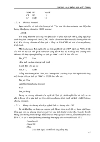 CHƯƠNG 3. LẬP TRÌNH HỢP NGỮ VỚI 8086
45
MSG DB 'helo!$'
CR DB 13
LF EQU 10
1.2.2.d Khai báo đoạn mã
Đoạn mã chứa mã lệnh của chương trình. Việc khai báo đoạn mã được thực hiện nhờ
hướng dẫn chương trình dịch. CODE như sau:
.CODE
Bên trong đoạn mã, các dòng lệnh phải được tổ chức một cách hợp lý, đúng ngữ pháp
dưới dạng một chương trình chính (CTC) và nếu cần thiết thì kèm theo các chương trình con
(ctc). Các chương trình con sẽ được gọi ra bằng các lệnh CALL có mặt bên trong chương
trình chính.
Một thủ tục được định nghĩa nhờ các lệnh giả PROC và ENDP. Lệnh giả PROC để bắt
đầu một thủ tục còn lệnh giả ENDP được dùng để kết thúc nó. Như vậy một chương trình
chính có thể được định nghĩa bằng các lệnh giả PROC và ENDP theo mẫu sau:
Tên_CTC Proc
; Các lệnh của thân chương trình chính
CALL Tên_ ctc; gọi ctc
Tên_CTC Endp
Giống như chương trình chính, các chương trình con cũng được định nghĩa dưới dạng
một thủ tục nhờ các lệnh giả PROC và ENDP theo mẫu sau:
Tên_ctc Proc
; các lệnh thân chương trình con
RET
Tên_ctc Endp
Trong các chương trình nói trên, ngoài các lệnh giả có tính nghi thức bắt buộc ta cần
chú ý đến sự bố trí của lệnh gọi (CALL) trong chương trình chính và lệnh về (RET) trong
chương trình con.
1.2.2.e Khung của chương trình hợp ngữ để dịch ra chương trình .EXE
Từ các khai báo các đoạn của chương trình đã nói ở trên ta có thể xây dựng một khung
tổng quát cho các chương trình hợp ngữ với kiểu kích thước bộ nhớ nhỏ. Sau đây là một
khung cho chương trình hợp ngữ để rồi sau khi được dịch (assembled), nối (linked) trên máy
IBM PC sẽ tạo ra một tệp chương trình chạy được ngay (executable) với đuôi .EXE.
. Model small
. Stack 100
. Data
; các định nghĩa cho biến và hằng để tại đây
 
