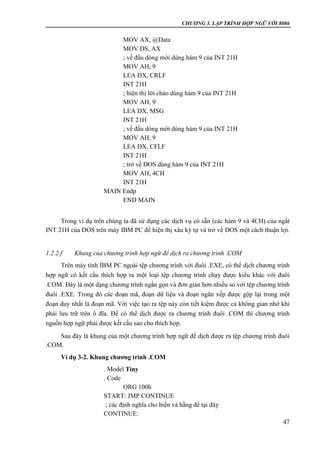 CHƯƠNG 3. LẬP TRÌNH HỢP NGỮ VỚI 8086
47
MOV AX, @Data
MOV DS, AX
; về đầu dòng mới dùng hàm 9 của INT 21H
MOV AH, 9
LEA DX, CRLF
INT 21H
; hiện thị lời chào dùng hàm 9 của INT 21H
MOV AH, 9
LEA DX, MSG
INT 21H
; về đầu dòng mới dùng hàm 9 của INT 21H
MOV AH, 9
LEA DX, CFLF
INT 21H
; trở về DOS dùng hàm 9 của INT 21H
MOV AH, 4CH
INT 21H
MAIN Endp
END MAIN
Trong ví dụ trên chúng ta đã sử dụng các dịch vụ có sẵn (các hàm 9 và 4CH) của ngắt
INT 21H của DOS trên máy IBM PC để hiện thị xâu ký tự và trở về DOS một cách thuận lợi.
1.2.2.f Khung của chương trình hợp ngữ để dịch ra chương trình .COM
Trên máy tính IBM PC ngoài tệp chương trình với đuôi .EXE, có thể dịch chương trình
hợp ngữ có kết cấu thích hợp ra một loại tệp chương trình chạy được kiểu khác với đuôi
.COM. Đây là một dạng chương trình ngắn gọn và đơn giản hơn nhiều so với tệp chương trình
đuôi .EXE. Trong đó các đoạn mã, đoạn dữ liệu và đoạn ngăn xếp được gộp lại trong một
đoạn duy nhất là đoạn mã. Với việc tạo ra tệp này còn tiết kiệm được cả không gian nhớ khi
phải lưu trữ trên ổ đĩa. Để có thể dịch được ra chương trình đuôi .COM thì chương trình
nguồn hợp ngữ phải được kết cấu sao cho thích hợp.
Sau đây là khung của một chương trình hợp ngữ để dịch được ra tệp chương trình đuôi
.COM.
Ví dụ 3-2. Khung chương trình .COM
. Model Tiny
. Code
ORG 100h
START: JMP CONTINUE
; các định nghĩa cho biến và hằng để tại đây
CONTINUE:
 