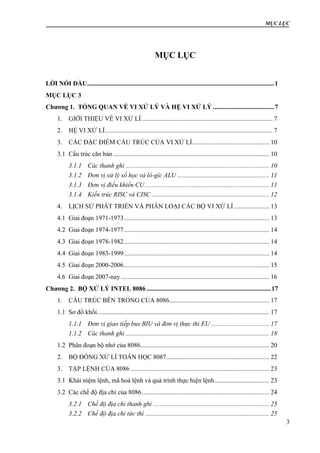 MỤC LỤC
3
MỤC LỤC
LỜI NÓI ĐẦU....................................................................................................................1
MỤC LỤC 3
Chương 1. TỔNG QUAN VỀ VI XỬ LÝ VÀ HỆ VI XỬ LÝ ......................................7
1. GIỚI THIỆU VỀ VI XỬ LÍ ................................................................................. 7
2. HỆ VI XỬ LÍ........................................................................................................ 7
3. CÁC ĐẶC ĐIỂM CẤU TRÚC CỦA VI XỬ LÍ................................................ 10
3.1 Cấu trúc căn bản................................................................................................. 10
3.1.1 Các thanh ghi ......................................................................................... 10
3.1.2 Đơn vị xử lý số học và lô-gíc ALU ......................................................... 11
3.1.3 Đơn vị điều khiển CU ............................................................................. 11
3.1.4 Kiến trúc RISC và CISC ......................................................................... 12
4. LỊCH SỬ PHÁT TRIỂN VÀ PHÂN LOẠI CÁC BỘ VI XỬ LÍ...................... 13
4.1 Giai đoạn 1971-1973.......................................................................................... 13
4.2 Giai đoạn 1974-1977.......................................................................................... 14
4.3 Giai đoạn 1978-1982.......................................................................................... 14
4.4 Giai đoạn 1983-1999.......................................................................................... 14
4.5 Giai đoạn 2000-2006.......................................................................................... 15
4.6 Giai đoạn 2007-nay ............................................................................................ 16
Chương 2. BỘ XỬ LÝ INTEL 8086 .............................................................................17
1. CẤU TRÚC BÊN TRONG CỦA 8086.............................................................. 17
1.1 Sơ đồ khối........................................................................................................... 17
1.1.1 Đơn vị giao tiếp bus BIU và đơn vị thực thi EU .................................... 17
1.1.2 Các thanh ghi ......................................................................................... 18
1.2 Phân đoạn bộ nhớ của 8086................................................................................ 20
2. BỘ ĐỒNG XỬ LÍ TOÁN HỌC 8087................................................................ 22
3. TẬP LỆNH CỦA 8086 ...................................................................................... 23
3.1 Khái niệm lệnh, mã hoá lệnh và quá trình thực hiện lệnh.................................. 23
3.2 Các chế độ địa chỉ của 8086............................................................................... 24
3.2.1 Chế độ địa chỉ thanh ghi ........................................................................ 25
3.2.2 Chế độ địa chỉ tức thì ............................................................................. 25
 