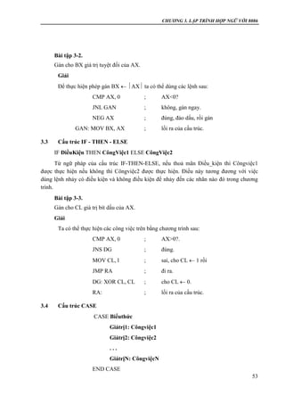 CHƯƠNG 3. LẬP TRÌNH HỢP NGỮ VỚI 8086
53
Bài tập 3-2.
Gán cho BX giá trị tuyệt đối của AX.
Giải
Để thực hiện phép gán BX  AX ta có thể dùng các lệnh sau:
CMP AX, 0 ; AX<0?
JNL GAN ; không, gán ngay.
NEG AX ; đúng, đảo dấu, rồi gán
GAN: MOV BX, AX ; lối ra của cấu trúc.
3.3 Cấu trúc IF - THEN - ELSE
IF ĐiềuKiện THEN CôngViệc1 ELSE CôngViệc2
Từ ngữ pháp của cấu trúc IF-THEN-ELSE, nếu thoả mãn Điều_kiện thì Côngviệc1
được thực hiện nếu không thì Côngviệc2 được thực hiện. Điều này tương đương với việc
dùng lệnh nhảy có điều kiện và không điều kiện để nhảy đến các nhãn nào đó trong chương
trình.
Bài tập 3-3.
Gán cho CL giá trị bít dấu của AX.
Giải
Ta có thể thực hiện các công việc trên bằng chương trình sau:
CMP AX, 0 ; AX>0?.
JNS DG ; đúng.
MOV CL, l ; sai, cho CL  1 rồi
JMP RA ; đi ra.
DG: XOR CL, CL ; cho CL  0.
RA: ; lối ra của cấu trúc.
3.4 Cấu trúc CASE
CASE Biểuthức
Giátrị1: Côngviệc1
Giátrị2: Côngviệc2
. . .
GiátrịN: CôngviệcN
END CASE
 