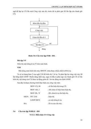 CHƯƠNG 3. LẬP TRÌNH HỢP NGỮ VỚI 8086
55
ngữ để lặp lại CX lần một Công việc nào đó, trước đó ta phải gán Số lần lặp cho thanh ghi
CX.
Bài tập 3-5
Hiển thị một dòng kí tự '$' trên màn hình.
Giải
Một dòng màn hình trên máy IBM PC chứa được nhiều nhất là 80 kí tự.
Ta sẽ sử dụng hàm 2 của ngắt 21H để hiển thị 1 kí tự. Ta phải lặp lại công việc này 80
lần bằng lệnh LOOP. Muốn dùng lệnh này, ngay từ đầu ta phải nạp vào thanh ghi CX số lần
hiển thị, nội dung của CX được tự động giảm đi 1 do tác động của lệnh LOOP.
Sau đây là đoạn chương trình thực hiện các công việc trên:
MOV CX, 80 ; số lần hiện thị trong CX
MOV AH, 2 ; AH chứa số hiệu hàm hiện thị,
MOV DL, '$' ; DL chứa kí tự cần hiện thị,
HIEN: INT 21H ; hiện thị
LOOP HIEN ; cả một dòng kí tự.
RA: ; lối ra của cấu trúc.
3.6 Cấu trúc lặp WHILE - DO
WHILE Điều kiện DO Công việc
Khởi đầu bộ đếm
Công việc
Giảm bộ đếm đi 1
sai
Bộ đếm=0
đúng
Hình 3-8. Cấu trúc lặp FOR - DO.
 