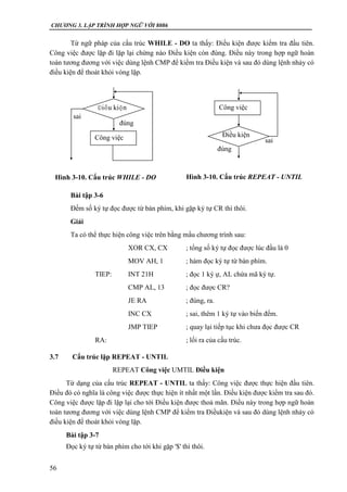 CHƯƠNG 3. LẬP TRÌNH HỢP NGỮ VỚI 8086
56
Từ ngữ pháp của cấu trúc WHILE - DO ta thấy: Điều kiện được kiểm tra đầu tiên.
Công việc được lặp đi lặp lại chừng nào Điều kiện còn đúng. Điều này trong hợp ngữ hoàn
toàn tương đương với việc dùng lệnh CMP để kiểm tra Điều kiện và sau đó dùng lệnh nhảy có
điều kiện để thoát khỏi vòng lặp.
Bài tập 3-6
Đếm số ký tự đọc được từ bàn phím, khi gặp ký tự CR thì thôi.
Giải
Ta có thể thực hiện công việc trên bằng mẩu chương trình sau:
XOR CX, CX ; tổng số ký tự đọc được lúc đầu là 0
MOV AH, 1 ; hàm đọc ký tự từ bàn phím.
TIEP: INT 21H ; đọc 1 ký ự, AL chứa mã ký tự.
CMP AL, 13 ; đọc được CR?
JE RA ; đúng, ra.
INC CX ; sai, thêm 1 ký tự vào biến đếm.
JMP TIEP ; quay lại tiếp tục khi chưa đọc được CR
RA: ; lối ra của cấu trúc.
3.7 Cấu trúc lặp REPEAT - UNTIL
REPEAT Công việc UMTIL Điều kiện
Từ dạng của cấu trúc REPEAT - UNTIL ta thấy: Công việc được thực hiện đầu tiên.
Điều đó có nghĩa là công việc được thực hiện ít nhất một lần. Điều kiện được kiểm tra sau đó.
Công việc được lặp đi lặp lại cho tới Điều kiện được thoả mãn. Điều này trong hợp ngữ hoàn
toàn tương đương với việc dùng lệnh CMP để kiểm tra Điềukiện và sau đó dùng lệnh nhảy có
điều kiện để thoát khỏi vòng lặp.
Bài tập 3-7
Đọc ký tự từ bàn phím cho tới khi gặp '$' thì thôi.
Điều kiện
Công việc
sai
đúng
sai
đúng
Điều kiện
Công việc
Hình 3-10. Cấu trúc WHILE - DO Hình 3-10. Cấu trúc REPEAT - UNTIL
 