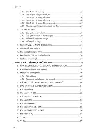 MỤC LỤC
4
3.2.3 Chế độ địa chỉ trực tiếp.......................................................................... 25
3.2.4 Chế độ gián tiếp qua thanh ghi .............................................................. 25
3.2.5 Chế độ địa chỉ tương đối cơ sở............................................................... 26
3.2.6 Chế độ địa chỉ tương đối chỉ số.............................................................. 26
3.2.7 Chế độ địa chỉ tương đối chỉ số cơ sở .................................................... 27
3.2.8 Phương pháp bỏ ngầm định thanh ghi đoạn .......................................... 27
3.3 Tập lệnh của 8086 .............................................................................................. 27
3.3.1 Các lệnh trao đổi dữ liệu........................................................................ 28
3.3.2 Các lệnh tính toán số học và lô gíc ........................................................ 29
3.3.3 Điều khiển, rẽ nhánh và lặp.................................................................... 33
3.3.4 Điều khiển vi xử lý.................................................................................. 34
4. NGẮT VÀ XỬ LÍ NGẮT TRONG 8086 .......................................................... 34
4.1 Sự cần thiết phải ngắt CPU ................................................................................ 34
4.2 Các loại ngắt trong hệ 8086................................................................................ 35
4.3 Đáp ứng của CPU khi có yêu cầu ngắt............................................................... 36
4.4 Xử lý ưu tiên khi ngắt......................................................................................... 37
Chương 3. LẬP TRÌNH HỢP NGỮ VỚI 8086............................................................39
1. GIỚI THIỆU KHUNG CỦA CHƯƠNG TRÌNH HỢP NGỮ ........................... 39
1.1 Cú pháp của chương trình hợp ngữ.................................................................... 39
1.2 Dữ liệu cho chương trình.................................................................................... 40
1.2.1 Biến và hằng........................................................................................... 40
1.2.2 Khung của một chương trình hợp ngữ.................................................... 43
2. CÁCH TẠO VÀ CHẠY CHƯƠNG TRÌNH HỢP NGỮ.................................. 50
3. CÁC CẤU TRÚC LẬP TRÌNH CƠ BẢN......................................................... 51
3.1 Cấu trúc tuần tự .................................................................................................. 52
3.2 Cấu trúc IF - THEN............................................................................................ 52
3.3 Cấu trúc IF - THEN - ELSE............................................................................... 53
3.4 Cấu trúc CASE................................................................................................... 53
3.5 Cấu trúc lặp FOR - DO....................................................................................... 54
3.6 Cấu trúc lặp WHILE - DO ................................................................................. 55
3.7 Cấu trúc lặp REPEAT - UNTIL......................................................................... 56
4. MỘT SỐ VÍ DỤ................................................................................................. 57
4.1 Ví dụ 1................................................................................................................ 58
4.2 Ví dụ 2................................................................................................................ 59
 