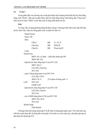 CHƯƠNG 3. LẬP TRÌNH HỢP NGỮ VỚI 8086
58
4.1 Ví dụ 1
Trong phần đầu của chương này ta đã giới thiệu một chương trình hiển thị lời chào bằng
tiếng Anh "Hello". Bây giờ ta phải thêm một lời chào bằng tiếng Việt không dấu "Chao ban"
nằm cách lời chào "Hello" trước đây một số dòng nhất định nào đó.
Giải
Ta cũng vẫn sử dụng phương pháp đã được dùng ở chương trình mẫu trước đây để hiện
thị lời chào 'tây', hiện các dòng giãn cách và hiện lời chào 'ta'.
. Model Small
. Stack 100
. Data
CRLF DB 13, 10, '$'
ChaoTay DB 'Hello!$'
ChaoTa DB 'Chao ban!$'
. Code
MAIN Proc
MOV AX, @ Data ; khởi đầu thanh ghi DS
MOV DS, AX
; hiện thị lời chào dùng hàm 9 của INT 21H
MOV AH, 9
LEA DX, ChaoTay
INT 21H
; cách 5 dòng dùng hàm 9 của INT 21H
LEA DX, CELF
MOV CX, 6 ;CX chứa số dòng cách +1
LAP: INT 21H
LOOP LAP
; hiện thị lời chào dùng hàm 9 của INT 21H
LEA DX, ChaoTa
INT 21H
; trở về DOS dùng hàm 4 CH của INT 21H
MOV AH, 4CH
INT 21H
MAIN Endp
END MAIN
Chương trình trên dùng thanh ghi CX để chứa số dòng phải giãn cách. Với cách làm này
mỗi khi muốn thay đổi số dòng dãn cách giữa 2 lời chào ta và lời chào tây, cần phải gán giá trị
phù hợp cho thanh ghi CX.
 