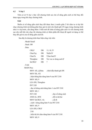 CHƯƠNG 3. LẬP TRÌNH HỢP NGỮ VỚI 8086
59
4.2 Ví dụ 2
Trên cơ sở Ví dụ 1, hãy viết chương trình sao cho số dòng giãn cách có thể thay đổi
được ngay trong khi chạy chương trình.
Giải
Muốn có số dòng giãn cách thay đổi được theo ý muốn giữa 2 lời chào ta và tây khi
chạy chương trình mà không phải thay giá trị mới cho thanh ghi CX ngay trong chương trình
như ở ví dụ trước, cần dùng thêm 1 biến mới để chứa số dòng giãn cách và viết chương trình
sao cho mỗi khi cho chạy thì chương trình có thêm phần đối thoại để người sử dụng có thể
thay đổi giá trị của số dòng giãn cách đó.
Sau đây là chương trình thực hiện công việc trên:
. Model Small
. Stack 100
. Data
CRLF DB 13, 10, '$'
ChaoTay DB 'Hello!S'
ChaoTa DB 'Chao ban!$'
Thongbao DB 'Go vao so dong cach:$'
SoCRLF DB ?
. Code
MAIN Proc
MOV AX, @Data ; khởi đầu thanh ghi DS
MOV DS, AX
; hiện thông báo dùng hàm 9 của INT 21H
MOV AH, 9
LEA DX, Thongbao
INT 21H
; đọc số dòng cách dùng hàm 1 của INT 21H
MOV AH, 1
INT 21H ; đọc số dòng cách
AND AL, 0FH ; đổi ra hệ hai
MOV SoCRLF, AL ; cất đi
; cách 1 dòng dùng hàm 9 của INT 21H
MOV AH, 9
LEA DX, CRLF
21H
; hiển thị lời chào dùng hàm 9 của INT 21H
MOV AH, 9
 