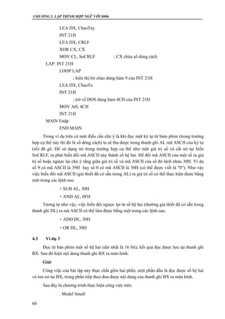 CHƯƠNG 3. LẬP TRÌNH HỢP NGỮ VỚI 8086
60
LEA DX, ChaoTay
INT 21H
LEA DX, CRLF
XOR CX, CX
MOV CL, SoCRLF ; CX chứa số dòng cách
LAP: INT 21H
LOOP LAP
; hiện thị lời chào dùng hàm 9 của INT 21H
LEA DX, ChaoTa
INT 21H
; trở về DOS dùng hàm 4CH của INT 21H
MOV AH, 4CH
INT 21H
MAIN Endp
END MAIN
Trong ví dụ trên có một điều cần chú ý là khi đọc một ký tự từ bàm phím (trong trường
hợp cụ thể này thì đó là số dòng cách) ta sẽ thu được trong thanh ghi AL mã ASCII của ký tự
(số) đã gõ. Để sử dụng nó trong trường hợp cụ thể như một giá trị số và cất nó tại biến
SoCRLF, ta phải biến đổi mã ASCII này thành số hệ hai. Để đổi mã ASCII của một số ra giá
trị số hoặc ngược lại chú ý rằng giữa giá trị số và mã ASCII của số đó lệch nhau 30H. Ví dụ
số 9 có mã ASCII là 39H hay số 0 có mã ASCII là 30H (có thể được viết là "0"). Như vậy
việc biến đổi mã ASCII (giả thiết đã có sẵn trong AL) ra giá trị số có thể thực hiện được bằng
một trong các lệnh sau:
+ SUB AL, 30H
+ AND AL, 0FH
Tương tự như vậy, việc biến đổi ngược lại từ số hệ hai (thường giả thiết đã có sẵn trong
thanh ghi DL) ra mã ASCII có thể làm được bằng một trong các lệnh sau:
+ ADD DL, 30H
+ OR DL, 30H
4.3 Ví dụ 3
Đọc từ bàn phím một số hệ hai (dài nhất là 16 bít), kết quả đọc được lưu tại thanh ghi
BX. Sau đó hiện nội dung thanh ghi BX ra màn hình.
Giải
Công việc của bài tập này thực chất gồm hai phần, một phần đầu là đọc được số hệ hai
và lưu nó tại BX, trong phần tiếp theo đưa được nội dung của thanh ghi BX ra màn hình.
Sau đây là chương trình thực hiện công việc trên:
. Model Small
 