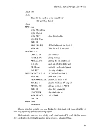 CHƯƠNG 3. LẬP TRÌNH HỢP NGỮ VỚI 8086
61
. Stack 100
. Data
TBao DB 'Go vao 1 so he hai (max 16 bít, '
DB 'go CR de thoi):$'
. Code
MAIN proc
MOV AX, @Data
MOV DS, AX
MOV AH, 9 ; hiện thị thông báo
LEA DX, TBao
INT 21H
XOR BX, BX ; BX chứa kết quả, lúc đầu là 0
MOV AH, 1 ; hàm đọc 1 số từ bàn phím
TIEP: INT 21H
CMP AL, 13 ; Gõ vào CR?
JE THOIDOC ; đúng, thôi đọc
AND AL, 0FH ; không, đổi mã ASCII ra số
SHL BX, 1 ; dịch trái BX 1 bít để lấy chỗ
OR BL, AL ; chèn bít vừa đọc vào kết quả
JMP TIEP ; đọc tiếp một ký tự
THOIDOC:MOV CX, 16 ; CX chứa số bít của BX
MOV AH, 2 ; hàm hiện ký tự
HIEN:XOR DL, DL ; xoá DL để chuẩn bị đổi
ROL BX, 1 ; đưa bít MSB của BX sang CF
ADC DL, 30H ; đổi giá trị bít đó ra ASCII
INT 21H ; hiển thị 1 bít của BX
LOOP HIEN ; lặp lại cho đến hết
MOV AH, 4CH ; trở về DOS
INT 21H
MAIN Endp
END MAIN
Chương trình hợp ngữ cho công việc đã nêu được hình thành từ 2 phần, một phần với
chức năng đọc và một phần với chức năng hiện thị.
Thuật toán cho phần đọc: đọc một ký tự số, chuyển mã ASCII ra số rồi chèn số đọc
được vào BX theo thứ tự từ phải qua trái, lặp lại công việc trên các số khác.
 