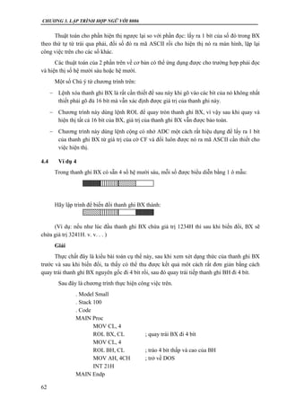 CHƯƠNG 3. LẬP TRÌNH HỢP NGỮ VỚI 8086
62
Thuật toán cho phần hiện thị ngược lại so với phần đọc: lấy ra 1 bít của số đó trong BX
theo thứ tự từ trái qua phải, đổi số đó ra mã ASCII rồi cho hiện thị nó ra màn hình, lặp lại
công việc trên cho các số khác.
Các thuật toán của 2 phần trên về cơ bản có thể ứng dụng được cho trường hợp phải đọc
và hiện thị số hệ mười sáu hoặc hệ mười.
Một số Chú ý từ chương trình trên:
 Lệnh xóa thanh ghi BX là rất cần thiết để sau này khi gõ vào các bít của nó không nhất
thiết phải gõ đủ 16 bít mà vẫn xác định được giá trị của thanh ghi này.
 Chương trình này dùng lệnh ROL để quay tròn thanh ghi BX, vì vậy sau khi quay và
hiện thị tất cả 16 bít của BX, giá trị của thanh ghi BX vẫn được bảo toàn.
 Chương trình này dùng lệnh cộng có nhớ ADC một cách rất hiệu dụng để lấy ra 1 bít
của thanh ghi BX từ giá trị của cờ CF và đổi luôn được nó ra mã ASCII cần thiết cho
việc hiện thị.
4.4 Ví dụ 4
Trong thanh ghi BX có sẵn 4 số hệ mười sáu, mỗi số được biểu diễn bằng 1 ô mẫu:
Hãy lập trình để biến đổi thanh ghi BX thành:
(Ví dụ: nếu như lúc đầu thanh ghi BX chứa giá trị 1234H thì sau khi biến đổi, BX sẽ
chứa giá trị 3241H. v. v. . . )
Giải
Thực chất đây là kiểu bài toán cụ thể này, sau khi xem xét dạng thức của thanh ghi BX
trước và sau khi biến đổi, ta thấy có thể thu được kết quả môt cách rất đơn giản bằng cách
quay trái thanh ghi BX nguyên gốc đi 4 bít rồi, sau đó quay trái tiếp thanh ghi BH đi 4 bít.
Sau đây là chương trình thực hiện công việc trên.
. Model Small
. Stack 100
. Code
MAIN Proc
MOV CL, 4
ROL BX, CL ; quay trái BX đi 4 bít
MOV CL, 4
ROL BH, CL ; tráo 4 bít thấp và cao của BH
MOV AH, 4CH ; trở về DOS
INT 21H
MAIN Endp
 