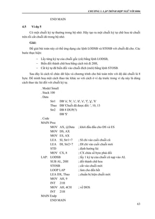 CHƯƠNG 3. LẬP TRÌNH HỢP NGỮ VỚI 8086
63
END MAIN
4.5 Ví dụ 5
Có một chuỗi ký tự thường trong bộ nhớ. Hãy tạo ra một chuỗi ký tự chữ hoa từ chuỗi
trên rồi cất chuỗi đó trong bộ nhớ.
Giải:
Để giải bài toán này có thể ứng dụng các lệnh LODSB và STOSB với chuỗi đã cho. Các
bước thực hiện:
 Lấy từng ký tự của chuỗi gốc (cũ) bằng lệnh LODSB,
 Biến đổi thành chữ hoa bằng cách trừ đi 20H,
 Cất ký tự đã biến đổi vào chuỗi đích (mới) bằng lệnh STOSB.
Sau đây là cách tổ chức dữ liệu và chương trình cho bài toán trên với độ dài chuỗi là 8
byte. Để minh hoạ một cách thao tác khác so với cách ở ví dụ trước trong ví dụ này là dùng
cách thao tác lùi đối với chuỗi ký tự.
. Model Small
. Stack 100
. Data
Str1 DB 'a', 'b', 'c', 'd', 'e', 'f', 'g', 'h'
Tbao DB 'Chuỗi đã được đổi: ', 10, 13
Str2 DB 8 DUP(?)
DB '$'
. Code
MAIN Proc
MOV AX, @Data ; khởi đầu đầu cho DS và ES
MOV DS, AX
MOV ES, AX
LEA SI, Str1+7 ; SI chỉ vào cuối chuỗi cũ
LEA DI, Str2+7 ; DI chỉ vào cuối chuỗi mới
STD ; định hướng lùi
MOV CX, 8 ; CX chứa số byte phải đổi
LAP: LODSB ; lấy 1 ký tự của chuỗi cũ nạp vào AL
SUB AL, 20H ; đổi thành chữ hoa
STOSB ; cất vào chuỗi mới
LOOP LAP ; làm cho đến hết
LEA DX, Tbao ; chuẩn bị hiện chuỗi mới
MOV AH, 9
INT 21H
MOV AH, 4CH ; về DOS
INT 21H
MAIN Endp
END MAIN
 