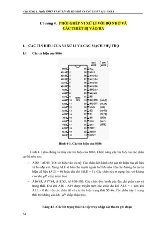 CHƯƠNG 4. PHỐI GHÉP VI XỬ LÍ VỚI BỘ NHỚ VÀ CÁC THIẾT BỊ VÀO/RA
64
Chương 4. PHỐI GHÉP VI XỬ LÍ VỚI BỘ NHỚ VÀ
CÁC THIẾT BỊ VÀO/RA
1. CÁC TÍN HIỆU CỦA VI XỬ LÍ VÀ CÁC MẠCH PHỤ TRỢ
1.1 Các tín hiệu của 8086
Hình 4-1 cho chúng ta thấy các tín hiệu của 8086. Chức năng các tín hiệu tại các chân
cụ thể như sau:
 AD0 – AD15 [I;O: tín hiệu vào và ra]: Các chân dồn kênh cho các tín hiệu bus dữ liệu
và bus địa chỉ. Xung ALE sẽ báo cho mạnh ngoài biết khi nào trên các đường đó có tín
hiệu dữ liệu (ALE = 0) hoặc địa chỉ (ALE = 1). Các chân này ở trạng thái trở kháng
cao khi chấp nhận treo.
 A16/S3, A17/S4, A18/S5, A19/S6 [O]: Các chân dồn kênh của địa chỉ phần cao và
trạng thái. Địa chỉ A16 - A19 được truyền trên các chân đó khi ALE = 1 còn khi
ALE = 0 thì trên các chân đó có các tín hiệu trạng thái S3-S6. Các chân này ở trạng
thái trở kháng cao khi chấp nhận treo.
Bảng 4-1. Các bít trạng thái và việc truy nhập các thanh ghi đoạn
P
P
Hình 4-1. Các tín hiệu của 8086
 