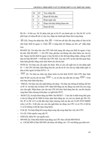 CHƯƠNG 4. PHỐI GHÉP VI XỬ LÍ VỚI BỘ NHỚ VÀ CÁC THIẾT BỊ VÀO/RA
65
S4 S3 Truy nhập đến
0 0 Đoạn dữ liệu phụ
0 1 Đoạn ngăn xếp
1 0 Đoạn mã hoặc không đoạn nào
1 1 Đoạn dữ liệu
Bít S6 = 0 liên tục, bít S5 phản ánh giá trị bít IF của thanh ghi cờ. Hai bít S3 và S4
phối hợp với nhau để chỉ ra việc truy nhập các thanh ghi đoạn như trong bảng.
 [O]: Xung cho phép đọc. Khi = 0 thì bus dữ liệu sẵn sàng nhận số liệu từ bộ
nhớ hoặc thiết bị ngoại vi. Chân ở trạng thái trở kháng cao khi chấp nhận
treo.
 READY [I]: Tín hiệu báo cho CPU biết tình trạng sẵn sàng của thiết bị ngoại vi hay
bộ nhớ. Khi READY = 1 thì CPU thực ghi/đọc mà không cần chèn thêm các chu kỳ
đợi. Ngược lại khi thiết bị ngoại vi hay bộ nhớ có tốc độ hoạt động chậm, chúng có thể
đưa tín hiệu READY = 0 để báo cho CPU biết. Lúc này CPU tự kéo dài thời gian thực
hiện lệnh ghi/đọc bằng cách chèn thêm các chu kỳ đợi.
 INTR [I]: Tín hiệu yêu cầu ngắt che được. Khi có yêu cầu ngắt mà cờ cho phép ngắt
IF = 1 thì CPU kết thúc lệnh đang làm dở, sau đó nó đi vào chu kỳ chấp nhận ngắt và
đưa ra bên ngoài tín hiệu INTA = 0.
 [I]: Tín hiệu tại chân này được kiểm tra bởi lệnh WAIT. Khi CPU thực hiện
lệnh WAIT mà lúc đó tín hiệu =1, nó sẽ chờ cho đến khi tín hiệu = 0 thì
mới thực hiện lệnh tiếp theo.
 NMI [I]: Tín hiệu yêu cầu ngắt không che được. Tín hiệu này không bị khống chế bởi
cờ IF và tín hiệu này sẽ được CPU nhận biết bằng các tác động của sườn lên của xung
yêu cầu ngắt. Nhận được yêu cầu này CPU kết thúc lệnh đang làm dở, sau đó chuyển
sang thực hiện chương trình phục vụ ngắt kiểu INT2.
 RESET [I]: tín hiệu khởi động lại 8086. khi RESET = 1 kéo dài ít nhất trong thời gian
4 chu kỳ đồng hồ thì 8086 bị buộc phải khởi động lại: nó xoá các thanh ghi DS, ES,
SS, IP và FR về 0 và bắt đầu thực hiện chương trình tại địa chỉ CS:IP=FFFF:0000H
(chú ý cờ IF 0 để cấm các yêu cầu ngắt khác tác động vào CPU và cờ TF0 để bộ
vi xử lý không ở chế độ chạy từng lệnh).
 CLK [I]: Tín hiệu đồng hồ (xung nhịp).cung cấp xung nhịp làm việc cho CPU.
 Vcc [I]: Chân nguồn cung cấp 5V.
 GND [O]: điểm 0V của nguồn nuôi.
 MN/MX [I]: Chân điều khiển hoạt động của CPU theo chế độ MIN/MAX.
a) Chế độ MIN (Chân MN/MX cần được nối thẳng vào +5V mà không qua điện trở)
RD RD
RD P
TEST
TEST TEST
 