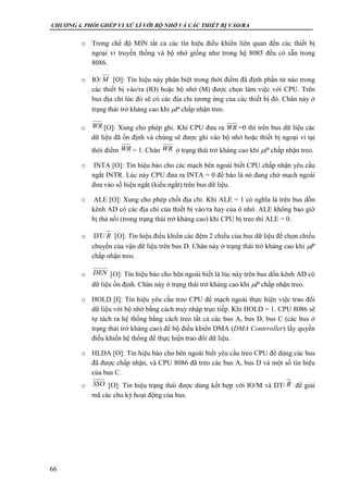 CHƯƠNG 4. PHỐI GHÉP VI XỬ LÍ VỚI BỘ NHỚ VÀ CÁC THIẾT BỊ VÀO/RA
66
o Trong chế độ MIN tất cả các tín hiệu điều khiển liên quan đến các thiết bị
ngoại vi truyền thống và bộ nhớ giống như trong hệ 8085 đều có sẵn trong
8086.
o IO/ [O]: Tín hiệu này phân biệt trong thời điểm đã định phần tử nào trong
các thiết bị vào/ra (IO) hoặc bộ nhớ (M) được chọn làm việc với CPU. Trên
bus địa chỉ lúc đó sẽ có các địa chỉ tương ứng của các thiết bị đó. Chân này ở
trạng thái trở kháng cao khi P chấp nhận treo.
o [O]: Xung cho phép ghi. Khi CPU đưa ra =0 thì trên bus dữ liệu các
dữ liệu đã ổn định và chúng sẽ được ghi vào bộ nhớ hoặc thiết bị ngoại vi tại
thời điểm = 1. Chân ở trạng thái trở kháng cao khi P chấp nhận treo.
o INTA [O]: Tín hiệu báo cho các mạch bên ngoài biết CPU chấp nhận yêu cầu
ngắt INTR. Lúc này CPU đưa ra INTA = 0 để báo là nó đang chờ mạch ngoài
đưa vào số hiệu ngắt (kiểu ngắt) trên bus dữ liệu.
o ALE [O]: Xung cho phép chốt địa chỉ. Khi ALE = 1 có nghĩa là trên bus dồn
kênh AD có các địa chỉ của thiết bị vào/ra hay của ô nhớ. ALE không bao giờ
bị thả nối (trong trạng thái trở kháng cao) khi CPU bị treo thì ALE = 0.
o DT/ [O]: Tín hiệu điều khiển các đệm 2 chiều của bus dữ liệu để chọn chiều
chuyển của vận dữ liệu trên bus D. Chân này ở trạng thái trở kháng cao khi P
chấp nhận treo.
o [O]: Tín hiệu báo cho bên ngoài biết là lúc này trên bus dồn kênh AD có
dữ liệu ổn định. Chân này ở trạng thái trở kháng cao khi P chấp nhận treo.
o HOLD [I]: Tín hiệu yêu cầu treo CPU để mạch ngoài thực hiện việc trao đổi
dữ liệu với bộ nhớ bằng cách truy nhập trực tiếp. Khi HOLD = 1. CPU 8086 sẽ
tự tách ra hệ thống bằng cách treo tất cả các bus A, bus D, bus C (các bus ở
trạng thái trở kháng cao) để bộ điều khiển DMA (DMA Contrroller) lấy quyền
điều khiển hệ thống để thực hiện trao đổi dữ liệu.
o HLDA [O]: Tín hiệu báo cho bên ngoài biết yêu cầu treo CPU để dùng các bus
đã được chấp nhận, và CPU 8086 đã treo các bus A, bus D và một số tín hiệu
của bus C.
o [O]: Tín hiệu trạng thái được dùng kết hợp với IO/M và DT/ để giải
mã các chu kỳ hoạt động của bus.
M
WR WR
WR WR
R
DEN
SSO R
 