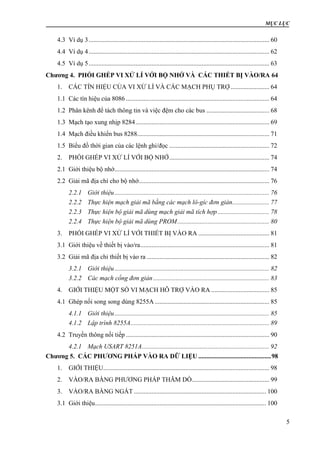 MỤC LỤC
5
4.3 Ví dụ 3................................................................................................................ 60
4.4 Ví dụ 4................................................................................................................ 62
4.5 Ví dụ 5................................................................................................................ 63
Chương 4. PHỐI GHÉP VI XỬ LÍ VỚI BỘ NHỚ VÀ CÁC THIẾT BỊ VÀO/RA 64
1. CÁC TÍN HIỆU CỦA VI XỬ LÍ VÀ CÁC MẠCH PHỤ TRỢ ........................ 64
1.1 Các tín hiệu của 8086......................................................................................... 64
1.2 Phân kênh để tách thông tin và việc đệm cho các bus ....................................... 68
1.3 Mạch tạo xung nhịp 8284................................................................................... 69
1.4 Mạch điều khiển bus 8288.................................................................................. 71
1.5 Biểu đồ thời gian của các lệnh ghi/đọc .............................................................. 72
2. PHỐI GHÉP VI XỬ LÍ VỚI BỘ NHỚ.............................................................. 74
2.1 Giới thiệu bộ nhớ................................................................................................ 74
2.2 Giải mã địa chỉ cho bộ nhớ................................................................................. 76
2.2.1 Giới thiệu................................................................................................ 76
2.2.2 Thực hiện mạch giải mã bằng các mạch lô-gíc đơn giản....................... 77
2.2.3 Thực hiện bộ giải mã dùng mạch giải mã tích hợp................................ 78
2.2.4 Thực hiện bộ giải mã dùng PROM......................................................... 80
3. PHỐI GHÉP VI XỬ LÍ VỚI THIẾT BỊ VÀO RA ............................................ 81
3.1 Giới thiệu về thiết bị vào/ra................................................................................ 81
3.2 Giải mã địa chỉ thiết bị vào ra ............................................................................ 82
3.2.1 Giới thiệu................................................................................................ 82
3.2.2 Các mạch cổng đơn giản........................................................................ 83
4. GIỚI THIỆU MỘT SỐ VI MẠCH HỖ TRỢ VÀO RA .................................... 85
4.1 Ghép nối song song dùng 8255A ....................................................................... 85
4.1.1 Giới thiệu................................................................................................ 85
4.1.2 Lập trình 8255A...................................................................................... 89
4.2 Truyền thông nối tiếp ......................................................................................... 90
4.2.1 Mạch USART 8251A............................................................................... 92
Chương 5. CÁC PHƯƠNG PHÁP VÀO RA DỮ LIỆU .............................................98
1. GIỚI THIỆU....................................................................................................... 98
2. VÀO/RA BẰNG PHƯƠNG PHÁP THĂM DÒ................................................ 99
3. VÀO/RA BẰNG NGẮT .................................................................................. 100
3.1 Giới thiệu.......................................................................................................... 100
 