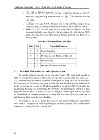 CHƯƠNG 4. PHỐI GHÉP VI XỬ LÍ VỚI BỘ NHỚ VÀ CÁC THIẾT BỊ VÀO/RA
68
o / và / [I/O]: Các tín hiệu yêu cầu dùng bus của các bộ xử lý
khác hoặc thông báo chấp nhận treo của CPU. / có mức ưu tiên hơn
/ .
o [O]: Tín hiệu do CPU đưa ra để cấm các bộ xử lý khác trong hệ thống
dùng bus trong khi nó đang thi hành một lệnh nào đó đặt sau tiếp đầu LOCK.
o QS0 và QS1 [O]: Tín hiệu thông báo các trạng thái khác nhau của đệm lệnh
(hàng đợi lệnh) như trong Bảng 4-4. Khi có bộ đồng hồ xử lý toán học 8087,
các tín hiệu này được mạch 8087 dùng để đồng bộ quá trình hoạt động với bộ
vi xử lý 8086.
Bảng 4-4. Các trạng thái của lệnh đệm
QS1 QS0 Trạng thái lệnh đệm
0 0 Không hoạt động
0 1 Đọc byte mã lệnh đầu tiên từ đệm lệnh
1 0 Đọc lệnh rỗng
1 1 Đọc byte tiếp theo từ đệm lệnh
1.2 Phân kênh để tách thông tin và việc đệm cho các bus
Để hạn chế số lượng chân cho các tín hiệu của vi mạch CPU, người ta đã hạn chế số
chân của vi mạch bằng cách dồn kênh nhiều tín hiệu trên cùng một chân. Các chân AD0 –
AD16 của 8086 được dồn kênh để có thể đưa ra bên ngoài các thông tin về địa chỉ và dữ liệu.
Khi nhận được các tín hiệu đó ở bên ngoài vi mạch, cần phải tiến hành tách các tín hiệu để tái
tạo lại các tín hiệu gốc cho các bus độc lập (bus địa chỉ và bus dữ liệu). Đối với các chân dồn
địa chỉ/trạng thái cũng phải làm tương tự. Để hỗ trợ cho việc tách thông tin, CPU đưa ra thêm
xung ALE sao cho khi ALE ở mức cao sẽ có tác dụng báo cho bên ngoài biết lúc này thông
tin về địa chỉ tại các chân dồn kênh có giá trị. Xung ALE được dùng để mở các mạch chốt và
tách được các thông tin về địa chỉ bị dồn kênh.
Muốn nâng cao tải của các bus để đảm nhận việc nuôi các mạch bên ngoài. Các tín hiệu
ra và vào CPU cần phải được khuếch đại thông qua các mạch đệm một chiều hoặc hai chiều
với các đầu ra thường hoặc đầu ra 3 trạng thái.
RQ 0GT RQ 1GT
RQ 0GT
RQ 1GT
LOCK
 