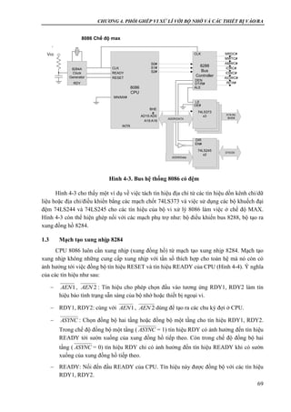 CHƯƠNG 4. PHỐI GHÉP VI XỬ LÍ VỚI BỘ NHỚ VÀ CÁC THIẾT BỊ VÀO/RA
69
Hình 4-3 cho thấy một ví dụ về việc tách tín hiệu địa chỉ từ các tín hiệu dồn kênh chỉ/dữ
liệu hoặc địa chỉ/điều khiển bằng các mạch chốt 74LS373 và việc sử dụng các bộ khuếch đại
đệm 74LS244 và 74LS245 cho các tín hiệu của bộ vi xử lý 8086 làm việc ở chế độ MAX.
Hình 4-3 còn thể hiện ghép nối với các mạch phụ trợ như: bộ điều khiển bus 8288, bộ tạo ra
xung đồng hồ 8284.
1.3 Mạch tạo xung nhịp 8284
CPU 8086 luôn cần xung nhịp (xung đồng hồ) từ mạch tạo xung nhịp 8284. Mạch tạo
xung nhịp không những cung cấp xung nhịp với tần số thích hợp cho toàn hệ mà nó còn có
ảnh hưởng tới việc đồng bộ tín hiệu RESET và tín hiệu READY của CPU (Hình 4-4). Ý nghĩa
của các tín hiệu như sau:
 , : Tín hiệu cho phép chọn đầu vào tương ứng RDY1, RDY2 làm tín
hiệu báo tình trạng sẵn sàng của bộ nhớ hoặc thiết bị ngoại vi.
 RDY1, RDY2: cùng với , dùng để tạo ra các chu kỳ đợi ở CPU.
 : Chọn đồng bộ hai tầng hoặc đồng bộ một tầng cho tín hiệu RDY1, RDY2.
Trong chế độ đồng bộ một tầng ( = 1) tín hiệu RDY có ảnh hưởng đến tín hiệu
READY tới sườn xuống của xung đồng hồ tiếp theo. Còn trong chế độ đồng bộ hai
tầng ( = 0) tín hiệu RDY chỉ có ảnh hưởng đến tín hiệu READY khi có sườn
xuống của xung đồng hồ tiếp theo.
 READY: Nối đến đầu READY của CPU. Tín hiệu này được đồng bộ với các tín hiệu
RDY1, RDY2.
1AEN 2AEN
1AEN 2AEN
ASYNC
ASYNC
ASYNC
74LS245
x2
8284A
Clock
Generator
RDY
Vcc
8086
CPU
CLK
READY
RESET
MN/MX#
S0#
S1#
S2#
8288
Bus
Controller
MRDC#
MWTC#
AMWC#
IORC#
IOWC#
AIOWC#
INTA#
CLK
74LS373
x3
ADDR/DATA
LE
OE#
ALE
DEN
DT/R#
BHE
#
AD15:AD0
A19:A16
74LS245
x2
EN#
DIR
D15:D0
A19:A0,
BHE#
ADDR/Data
INTR
8086 Chế độ max
Hình 4-3. Bus hệ thống 8086 có đệm
 