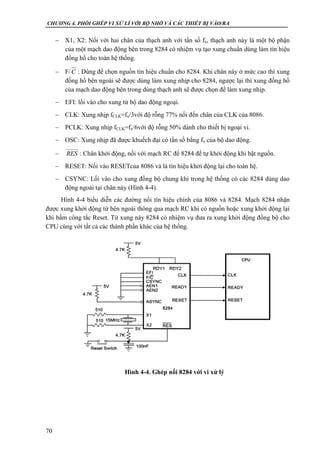CHƯƠNG 4. PHỐI GHÉP VI XỬ LÍ VỚI BỘ NHỚ VÀ CÁC THIẾT BỊ VÀO/RA
70
 X1, X2: Nối với hai chân của thạch anh với tần số fx, thạch anh này là một bộ phận
của một mạch dao động bên trong 8284 có nhiệm vụ tạo xung chuẩn dùng làm tín hiệu
đồng hồ cho toàn hệ thống.
 F/ : Dùng để chọn nguồn tín hiệu chuẩn cho 8284. Khi chân này ở mức cao thì xung
đồng hồ bên ngoài sẽ được dùng làm xung nhịp cho 8284, ngược lại thì xung đồng hồ
của mạch dao động bên trong dùng thạch anh sẽ được chọn để làm xung nhịp.
 EFI: lối vào cho xung từ bộ dao động ngoại.
 CLK: Xung nhịp fCLK=fx/3với độ rỗng 77% nối đến chân của CLK của 8086.
 PCLK: Xung nhịp fCLK=fx/6với độ rỗng 50% dành cho thiết bị ngoại vi.
 OSC: Xung nhịp đã được khuếch đại có tần số bằng fx của bộ dao động.
 : Chân khởi động, nối với mạch RC để 8284 để tự khởi động khi bật nguồn.
 RESET: Nối vào RESETcủa 8086 và là tín hiệu khởi động lại cho toàn hệ.
 CSYNC: Lối vào cho xung đồng bộ chung khi trong hệ thống có các 8284 dùng dao
động ngoài tại chân này (Hình 4-4).
Hình 4-4 biểu diễn các đường nối tín hiệu chính của 8086 và 8284. Mạch 8284 nhận
được xung khởi động từ bên ngoài thông qua mạch RC khi có nguồn hoặc xung khởi động lại
khi bấm công tắc Reset. Từ xung này 8284 có nhiệm vụ đưa ra xung khởi động đồng bộ cho
CPU cùng với tất cả các thành phần khác của hệ thống.
C
RES
Hình 4-4. Ghép nối 8284 với vi xử lý
 