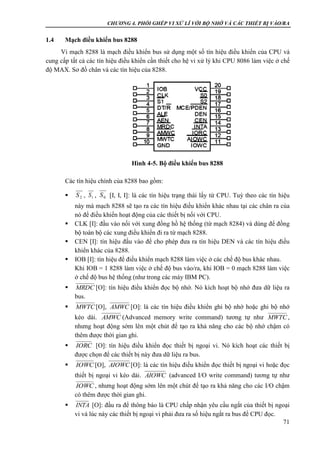 CHƯƠNG 4. PHỐI GHÉP VI XỬ LÍ VỚI BỘ NHỚ VÀ CÁC THIẾT BỊ VÀO/RA
71
1.4 Mạch điều khiển bus 8288
Vi mạch 8288 là mạch điều khiển bus sử dụng một số tín hiệu điều khiển của CPU và
cung cấp tất cả các tín hiệu điều khiển cần thiết cho hệ vi xử lý khi CPU 8086 làm việc ở chế
độ MAX. Sơ đồ chân và các tín hiệu của 8288.
Các tín hiệu chính của 8288 bao gồm:
 , , [I, I, I]: là các tín hiệu trạng thái lấy từ CPU. Tuỳ theo các tín hiệu
này mà mạch 8288 sẽ tạo ra các tín hiệu điều khiển khác nhau tại các chân ra của
nó để điều khiển hoạt động của các thiết bị nối với CPU.
 CLK [I]: đầu vào nối với xung đồng hồ hệ thống (từ mạch 8284) và dùng để đồng
bộ toàn bộ các xung điều khiển đi ra từ mạch 8288.
 CEN [I]: tín hiệu đầu vào để cho phép đưa ra tín hiệu DEN và các tín hiệu điều
khiển khác của 8288.
 IOB [I]: tín hiệu để điều khiển mạch 8288 làm việc ở các chế độ bus khác nhau.
Khi IOB = 1 8288 làm việc ở chế độ bus vào/ra, khi IOB = 0 mạch 8288 làm việc
ở chế độ bus hệ thống (như trong các máy IBM PC).
 [O]: tín hiệu điều khiển đọc bộ nhớ. Nó kích hoạt bộ nhớ đưa dữ liệu ra
bus.
 [O], [O]: là các tín hiệu điều khiển ghi bộ nhớ hoặc ghi bộ nhớ
kéo dài. (Advanced memory write command) tương tự như ,
nhưng hoạt động sớm lên một chút để tạo ra khả năng cho các bộ nhớ chậm có
thêm được thời gian ghi.
 [O]: tín hiệu điều khiển đọc thiết bị ngoại vi. Nó kích hoạt các thiết bị
được chọn để các thiết bị này đưa dữ liệu ra bus.
 [O], [O]: là các tín hiệu điều khiển đọc thiết bị ngoại vi hoặc đọc
thiết bị ngoại vi kéo dài. (advanced I/O write command) tương tự như
, nhưng hoạt động sớm lên một chút để tạo ra khả năng cho các I/O chậm
có thêm được thời gian ghi.
 [O]: đầu ra để thông báo là CPU chấp nhận yêu cầu ngắt của thiết bị ngoại
vi và lúc này các thiết bị ngoại vi phải đưa ra số hiệu ngắt ra bus để CPU đọc.
2S 1S 0S
MRDC
MWTC AMWC
AMWC MWTC
IORC
IOWC AIOWC
AIOWC
IOWC
INTA
Hình 4-5. Bộ điều khiển bus 8288
 