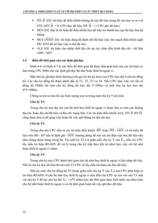 CHƯƠNG 4. PHỐI GHÉP VI XỬ LÍ VỚI BỘ NHỚ VÀ CÁC THIẾT BỊ VÀO/RA
72
 DT/ [O]: tín hiệu để điều khiển hướng đi của dữ liệu trong hệ vào hay ra so với
CPU (DT/ = 0: CPU đọc dữ liệu, DT/ = 1 CPU ghi dữ liệu).
 DEN [O]: đây là tín hiệu để điều khiển bus dữ liệu trở thành bus cục bộ hay bus hệ
thống.
 MCE/ [O]: tín hiệu dùng để định chế độ làm việc cho mạch điều khiển ngắt
PIC 8259 để nó làm việc ở chế độ chủ.
 ALE [O]: tín hiệu cho phép chốt địa chỉ tại các chân dồn kênh địa chỉ - dữ liệu
AD0 - AD7.
1.5 Biểu đồ thời gian của các lệnh ghi/đọc
Hình 4-6 và Hình 4-7 là các biểu đồ thời gian đã được đơn giản hoá của các tín hiệu cơ
bản trong CPU 8086 cho các lệnh ghi/đọc bộ nhớ hoặc thiết bị ngoại vi.
Một chu kỳ ghi/đọc bình thường (còn gọi là chu kỳ bus) của CPU kéo dài 4 chu kỳ đồng
hồ. Các chu kỳ đồng hồ được đánh dấu là T1, T2, T3 và T4. Nếu CPU làm việc với tần số
đồng hồ 5MHz thì một chu kỳ đồng hồ kéo dài T=200ns và một chu kỳ bus kéo dài
4*T=800ns.
Chúng ta mô tả tóm tắt các hiện tượng xảy ra trong một chu kỳ T nói trên.
Chu kỳ T1:
Trong chu kỳ này địa chỉ của bộ nhớ hay thiết bị ngoại vi được đưa ra trên các đường
địa chỉ, hoặc địa chỉ/dữ liệu và địa chỉ/ trạng thái. Các tín hiệu điều khiển ALE, DT/ ,IO/
cũng được đưa ra để giúp việc hoàn tất việc giữ thông tin địa chỉ này.
Chu kỳ T2:
Trong chu này CPU đưa ra các tín hiệu điều khiển hoặc , và tín hiệu dữ
liệu trên D0 - D7 nếu là lệnh ghi. thường dùng để mở các bộ đệm của bus dữ liệu nếu
như chúng được dùng trong hệ. Tại cuối kỳ T2 (và giữa mỗi chu kỳ T của Tw, nếu có) CPU
lấy mẫu tín hiệu READY để xử lý trong chu kỳ tiếp theo khi nó phải làm việc với bộ nhớ
hoặc thiết bị ngoại vi chậm.
Chu kỳ T3:
Trong chu kỳ này CPU dành thời gian cho bộ nhớ hay thiết bị ngoại vi khi nhập dữ liệu.
Nếu là chu kỳ đọc dữ liệu thì tại cuối T3 CPU sẽ lấy mẫu tín hiệu của bus dữ liệu.
Nếu tại cuối chu kỳ đồng hồ T2 (hoặc giữa mỗi chu kỳ T của Tw) mà CPU phát hiện ra
tín hiệu READY=0 (do bộ nhớ hay thiết bị ngoại vi đưa đến) thì CPU tự xen vào sau T3 một
vài chu kỳ T để tạo chu kỳ đợi Tw = n*T nhằm kéo dài thời gian thực hiện lệnh, tạo điều kiện
cho bộ nhớ hoặc thiết bị ngoại vi có đủ thời gian hoàn tất việc ghi/đọc dữ liệu.
R
R R
PDEN
R M
RD WR DEN
DEN
 