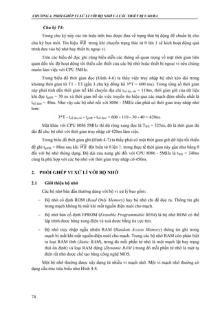 CHƯƠNG 4. PHỐI GHÉP VI XỬ LÍ VỚI BỘ NHỚ VÀ CÁC THIẾT BỊ VÀO/RA
74
Chu kỳ T4:
Trong chu kỳ này các tín hiệu trên bus được đưa về trạng thái bị động để chuẩn bị cho
chu kỳ bus mới. Tín hiệu trong khi chuyển trạng thái từ 0 lên 1 sẽ kích hoạt động quá
trình đưa vào bộ nhớ hay thiết bị ngoại vi.
Trên các biểu đồ đọc ghi cũng biểu diễn các thông số quan trọng về mặt thời gian liên
quan đến tốc độ hoạt động tối thiểu cần thiết của các bộ nhớ hoặc thiết bị ngoại vi nếu chúng
muốn làm việc với CPU 5MHz.
Trong biểu đồ thời gian đọc (Hình 4-6) ta thấy việc truy nhập bộ nhớ kéo dài trong
khoảng thời gian từ T1 - T3 (gần 3 chu kỳ đồng hồ 3*T = 600 ms). Trong tổng số thời gian
này phải tính đến thời gian trễ khi chuyền địa chỉ ttrễ địa chỉ = 110ns, thời gian giữ của dữ liệu
khi đọc tgiữR = 30 ns và thời gian trễ do việc truyền tín hiệu qua các mạch đệm nhiều nhất là
ttrễ đệm = 40ns. Như vậy các bộ nhớ nối với 8086 - 5MHz cần phải có thời gian truy nhập nhỏ
hơn:
3*T - ttrễ địa chỉ - tgiữR - ttrễ đệm = 600 - 110 - 30 - 40 = 420ns.
Mặt khác với CPU 8086 5MHz thì độ rộng xung đọc là TRD = 325ns, đó là thời gian đủ
dài để cho bộ nhớ với thời gian truy nhập cỡ 420ns làm việc.
Trong biểu đồ thời gian ghi (Hình 4-7) ta thấy phải có một thời gian giữ dữ liệu tối thiểu
để ghi tgiữW = 88ns sau khi đột biến từ 0 lên 1. trong thực tế thời gian này gần như bằng 0
đối với bộ nhớ thông dụng. Độ dài của xung ghi đối với CPU 8086 - 5MHz là tWR = 340ns
cũng là phù hợp với các bộ nhớ với thời gian truy nhập cỡ 450ns.
2. PHỐI GHÉP VI XỬ LÍ VỚI BỘ NHỚ
2.1 Giới thiệu bộ nhớ
Các bộ nhớ bán dẫn thường dùng với bộ vi xử lý bao gồm:
 Bộ nhớ cố định ROM (Read Only Memory) hay bộ nhớ chỉ để đọc ra. Thông tin ghi
trong mạch không bị mất khi mất nguồn điện nuôi cho mạch.
 Bộ nhớ bán cố định EPROM (Erasable Programmable ROM) là bộ nhớ ROM có thể
lập trình được bằng xung điện và xoá được bằng tia cực tím.
 Bộ nhớ truy nhập ngẫu nhiên RAM (Random Access Memory) thông tin ghi trong
mạch bị mất khi mất nguồn điện nuôi cho mạch. Trong các bộ nhớ RAM còn phân biệt
ra loại RAM tĩnh (Static RAM), trong đó mỗi phần tử nhỏ là một mạch lật hay trạng
thái ổn định) và loại RAM động (Dynamic RAM ) trong đó mỗi phần tử nhớ là một tụ
điện rất nhỏ được chế tạo bằng công nghệ MOS.
Một bộ nhớ thường được xây dựng từ nhiều vi mạch nhớ. Một vi mạch nhớ thường có
dạng cấu trúc tiêu biểu như Hình 4-8.
WR
WR
 