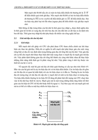 CHƯƠNG 4. PHỐI GHÉP VI XỬ LÍ VỚI BỘ NHỚ VÀ CÁC THIẾT BỊ VÀO/RA
76
Một mạch nhớ RAM nếu chỉ có một tín hiệu điều khiển thì thường đó là R /W
để điều khiển quá trình ghi/đọc. Nếu mạch nhớ RAM có hai tín hiệu điều khiển
đó thường là WE (write enable) để điều khiển ghi và OE để điều khiển đọc. Hai
tín hiệu này phải loại trừ lẫn nhau (ngược pha) để điều khiển việc ghi/đọc mạch
nhớ.
Một thông số đặc trưng khác của bộ nhớ là thời gian truy nhập tac được định nghĩa như
là thời gian kể từ khi có xung địa chỉ trên bus địa chỉ cho đến khi có dữ liệu ra ổn định trên
bus dữ liệu. Thời gian truy nhập bộ nhớ phụ thuộc rất nhiều vào công nghệ chế tạo.
2.2 Giải mã địa chỉ cho bộ nhớ
2.2.1 Giới thiệu
Mỗi mạch nhớ nối ghép với CPU cần phải được CPU tham chiếu chính xác khi thực
hiện các thao tác ghi/đọc. Điều đó có nghĩa là mỗi mạch nhớ phải được gán cho một vùng
riêng biệt có địa chỉ xác định nằm trong không gian địa chỉ tổng thể của bộ nhớ. Việc gán địa
chỉ cụ thể cho mạch nhớ được thực hiện nhờ một xung chọn vi mạch lấy từ mạch giải mã địa
chỉ. Việc phân định không gian địa chỉ tổng thể thành các cùng nhớ khác nhau để thực hiện
những chức năng nhất định gọi là phân vùng bộ nhớ. Việc phân vùng ô nhớ tùy thuộc vào
thiết kế của hệ vi xử lý.
Về nguyên tắc một bộ giải mã địa chỉ khái quát thường có cấu tạo như trên Hình 4-9.
Đầu vào của bộ giải mã là các tín hiệu địa chỉ và tín hiệu điều khiển. Các tín hiệu địa chỉ gồm
các bít địa chỉ có quan hệ nhất định với các tín hiệu chọn vỏ ở đầu ra. Thường là các tín hiệu
địa chỉ tương ứng với dải địa chỉ cấp cho vi mạch nhớ sẽ sinh ra tín hiệu chọn vỏ tương ứng.
Tín hiệu điều khiển thường là tín hiệu IO/ dùng để phân biệt đối tượng mà CPU chọn làm
việc là bộ nhớ hay thiết bị vào/ra. Mạch giải mã là một trong những khâu tăng thêm trễ thời
gian của tín hiệu từ CPU tới bộ nhớ hoặc thiết bị ngoại vi. Tuỳ theo quy mô của mạch giải mã
mà ta có thể có ở đầu ra một hay nhiều tín hiệu chọn vỏ.
M
Hình 4-9. Mạch giải mã địa chỉ tổng quát
 