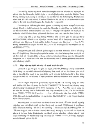 CHƯƠNG 4. PHỐI GHÉP VI XỬ LÍ VỚI BỘ NHỚ VÀ CÁC THIẾT BỊ VÀO/RA
77
Giải mã đầy đủ cho một mạch nhớ đòi hỏi ta phải đưa đến đầu vào của mạch giải mã
các tín hiệu địa chỉ sao cho tín hiệu ở đầu ra của nó chỉ chọn riêng mạch nhớ đã định. Trong
trường hợp này ta phải dùng tổ hợp đầy đủ của các đầu vào địa chỉ tương ứng để chọn được
mạch nhớ. Nói cách khác, từ một tổ hợp tín hiệu địa chỉ, bộ giải mã sẽ chỉ sinh ra một tín hiệu
chọn vỏ duy nhất ứng với không gian địa chỉ cấp cho vi mạch nhớ.
Giải mã địa chỉ thiếu hay giải mã rút gọn thì ta chỉ dùng một nhóm trong số các tín hiệu
địa chỉ để sinh ra tín hiệu chọn vỏ cho mạch nhớ. Như vậy, từ một tổ hợp các tín hiệu địa chỉ
có thể sinh ra nhiều tín hiệu chọn vỏ khác nhau. Vì sử dụng ít tín hiệu hơn nên mạch giải mã
thiếu cần ít linh kiện hơn nhưng lại làm mất tính đơn trị của xung chọn thu được ở đầu ra.
Ví dụ: Chíp nhớ C có dung lượng 10000H ô nhớ và được gán cho dải địa chỉ từ
00000H-0FFFFH. Để sinh ra tín hiệu chọn vỏ cho C ta có thể sử dụng duy nhất tín hiệu địa
chỉ A16 ở mức thấp (A16=0) hoặc cả bốn tín hiệu A16-A19 ở mức thấp (A16=. . . =A19=0). Với
trường hợp thứ nhất ta có giải mã thiếu do A16=0 có thể do các yêu cầu truy nhập tới dải địa
chỉ 20000H-2FFFFH.
Thông thường khi thiết kế mạch giải mã người ta hay tính dư ra một chút để nếu có sự
thay đổi do phải tăng thêm dung lượng của bộ nhớ thì vẫn có thể sử dụng được mạch giải mã
đã được thiết kế. Nói cách khác, hệ thống có thể mở rộng thêm không gian nhớ bằng các bổ
sung thêm các vi mạch nhớ. Phần dưới đây sẽ xem xét một số phương pháp thực hiện mạch
giải mã địa chỉ bộ nhớ.
2.2.2 Thực hiện mạch giải mã bằng các mạch lô-gíc đơn giản
Các mạch lô-gíc đơn giản bao gồm các mạch AND, OR, NOT hay kết hợp như NAND,
NOR. Bằng các mạch kiểu này ta có thể xây dựng được mạch giải mã địa chỉ đơn giản với số
đầu ra hạn chế. Các mạch lô-gíc làm nhiệm vụ tổ hợp các tín hiệu địa chỉ và điều khiển
đọc/ghi bộ nhớ sao cho với một tổ hợp địa chỉ cho trước sẽ sinh ra tín hiệu chọn vỏ tương
ứng.
Hình 4-10 giới thiệu mạch giải mã cho mạch EPROM 2716 có dung lượng 2K ô nhớ
mỗi ô chứa 8 bít, làm việc trong dải địa chỉ FF800H-FFFFFH. Do mạch nhớ có dung lượng
2K tương ứng với dải địa chỉ 0FFH-7FFH (tương ứng với A0. . . A10). Như vậy, số lượng các
tín hiệu địa chỉ dùng sinh ra tín hiệu kích hoạt chíp nhớ này là A11-A19. Với dải địa chỉ cho
trước FF800H-FFFFFH thì tổ hợp A11=. . . =A19=1 sẽ sinh ra tín hiệu chọn vỏ cho EPROM
2716. Bên cạnh đó, ta cần phối hợp với các tín hiệu điều khiển IO/ và RD (ở mức thấp) để
tạo ra tín hiệu chọn vỏ.
Như trong hình vẽ, các tín hiệu địa chỉ và tín hiệu đảo của IO/ được liên kết trực tiếp
với nhau bằng phép lô-gíc AND rồi đảo. Do tín chất của mạch AND kết quả tổ hợp là duy
nhất. Đầu ra sẽ chỉ bằng 1 khi tất cả đầu vào bằng 1. Đầu ra của mạch NAND được OR với
RD (mức thấp) để sinh ra tín hiệu chọn vỏ (kích hoạt). Tương tự, do tính chất của mạch OR
đầu ra sẽ chỉ bằng 0 nếu tất cả các đầu vào bằng 0 nên tín hiệu chọn vỏ là tín hiệu duy nhất
được sinh ra ứng với thao tác truy nhập tới dải địa chỉ FF800H-FFFFFH. Như vậy, mạch giải
mã trên là mạch giải mã đầy đủ.
M
M
 