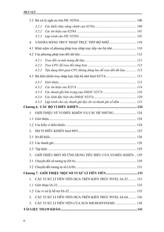 MỤC LỤC
6
3.2 Bộ xử lý ngắt ưu tiên PIC 8259A..................................................................... 100
3.2.1 Các khối chức năng chính của 8259A.................................................. 100
3.2.2 Các tín hiệu của 8259A ........................................................................ 101
3.2.3 Lập trình cho PIC 8259A ..................................................................... 102
4. VÀO/RA BẰNG TRUY NHẬP TRỰC TIẾP BỘ NHỚ................................. 110
4.1 Khái niệm về phương pháp truy nhập trực tiếp vào bộ nhớ............................. 110
4.2 Các phương pháp trao đổi dữ liệu .................................................................... 112
4.2.1 Trao đổi cả một mảng dữ liệu .............................................................. 112
4.2.2 Treo CPU để trao đổi từng byte........................................................... 113
4.2.3 Tận dụng thời gian CPU không dùng bus để trao đổi dữ liệu ............. 113
4.3 Bộ điều khiển truy nhập trực tiếp bộ nhớ Intel 8237A..................................... 113
4.3.1 Giới thiệu.............................................................................................. 113
4.3.2 Các tín hiệu của 8237A ........................................................................ 114
4.3.3 Các thanh ghi bên trong của DMAC 8237A ........................................ 116
4.3.4 Các lệnh đặc biệt cho DMAC 8237A.................................................... 120
4.3.5 Lập trình cho các thanh ghi địa chỉ và thanh ghi số đếm .................... 121
Chương 6. CÁC BỘ VI ĐIỀU KHIỂN.......................................................................124
1. GIỚI THIỆU VỀ VI ĐIỀU KHIỂN VÀ CÁC HỆ NHÚNG ........................... 124
1.1 Giới thiệu.......................................................................................................... 124
1.2 Các kiểu vi điều khiển...................................................................................... 124
2. HỌ VI ĐIỀU KHIỂN Intel 8051...................................................................... 125
2.1 Sơ đồ khối......................................................................................................... 126
2.2 Các thanh ghi.................................................................................................... 128
2.3 Tập lệnh............................................................................................................ 129
3. GIỚI THIỆU MỘT SỐ ỨNG DỤNG TIÊU BIỂU CỦA VI ĐIỀU KHIỂN... 129
3.1 Chuyển đổi số tương tự (D/A).......................................................................... 129
3.2 Chuyến đổi tương tự số (A/D).......................................................................... 131
Chương 7. GIỚI THIỆU MỘT SỐ VI XỬ LÍ TIÊN TIẾN......................................133
1. CÁC VI XỬ LÍ TIÊN TIẾN DỰA TRÊN KIẾN TRÚC INTEL IA-32.......... 133
1.1 Giới thiệu IA-32 ............................................................................................... 133
1.2 Các vi xử lý hỗ trợ IA-32 ................................................................................. 135
2. CÁC VI XỬ LÍ TIÊN TIẾN DỰA TRÊN KIẾN TRÚC INTEL IA-64.......... 136
3. CÁC VI XỬ LÍ TIÊN TIẾN CỦA SUN MICROSYSTEMS.......................... 138
TÀI LIỆU THAM KHẢO.............................................................................................141
 